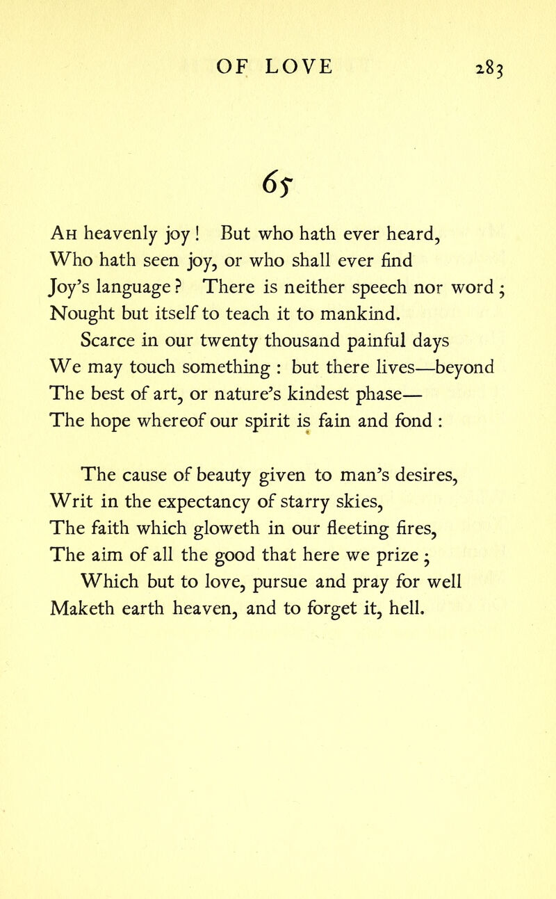 6s Ah heavenly joy ! But who hath ever heard, Who hath seen joy, or who shall ever find Joy’s language ? There is neither speech nor word ; Nought but itself to teach it to mankind. Scarce in our twenty thousand painful days We may touch something : but there lives—beyond The best of art, or nature’s kindest phase— The hope whereof our spirit is fain and fond : The cause of beauty given to man’s desires, Writ in the expectancy of starry skies, The faith which gloweth in our fleeting fires, The aim of all the good that here we prize ; Which but to love, pursue and pray for well Maketh earth heaven, and to forget it, hell.