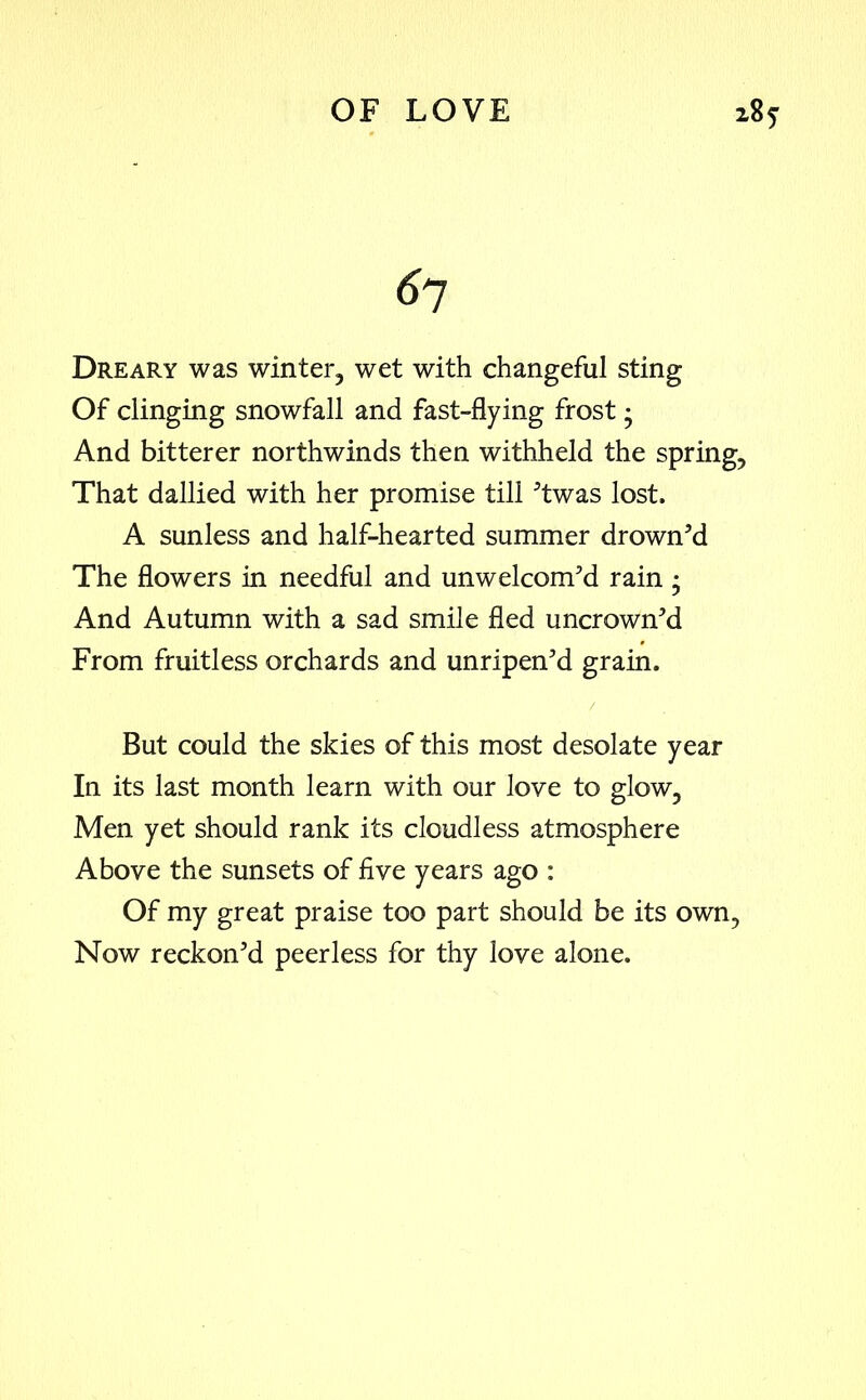 6 7 Dreary was winter, wet with changeful sting Of clinging snowfall and fast-flying frost • And bitterer northwinds then withheld the spring, That dallied with her promise till ’twas lost. A sunless and half-hearted summer drown’d The flowers in needful and unwelcom’d rain • And Autumn with a sad smile fled uncrown’d From fruitless orchards and unripen’d grain. But could the skies of this most desolate year In its last month learn with our love to glow. Men yet should rank its cloudless atmosphere Above the sunsets of five years ago : Of my great praise too part should be its own, Now reckon’d peerless for thy love alone.