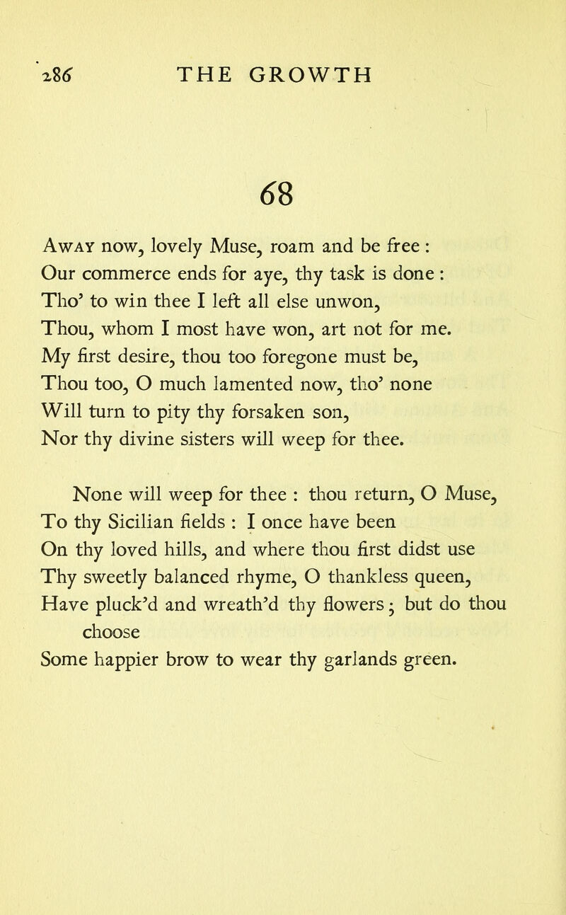 6 8 Away now, lovely Muse, roam and be free : Our commerce ends for aye, thy task is done : Tho3 to win thee I left all else unwon. Thou, whom I most have won, art not for me. My first desire, thou too foregone must be, Thou too, O much lamented now, tho3 none Will turn to pity thy forsaken son, Nor thy divine sisters will weep for thee. None will weep for thee : thou return, O Muse, To thy Sicilian fields : I once have been On thy loved hills, and where thou first didst use Thy sweetly balanced rhyme, O thankless queen, Have pluck’d and wreath’d thy flowers; but do thou choose Some happier brow to wear thy garlands green.