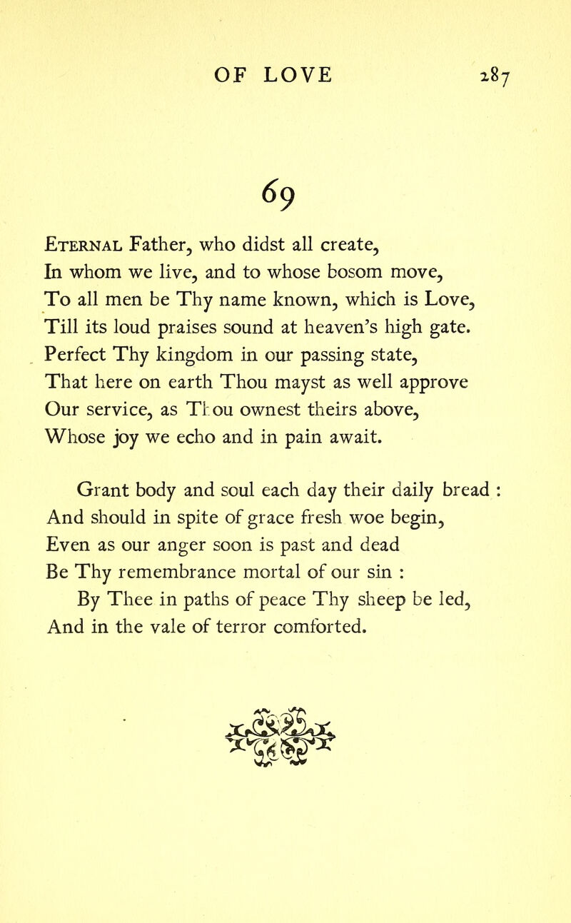 69 Eternal Father, who didst all create, In whom we live, and to whose bosom move. To all men be Thy name known, which is Love, Till its loud praises sound at heaven’s high gate. Perfect Thy kingdom in our passing state. That here on earth Thou mayst as well approve Our service, as Thou ownest theirs above. Whose joy we echo and in pain await. Grant body and soul each day their daily bread : And should in spite of grace fresh woe begin, Even as our anger soon is past and dead Be Thy remembrance mortal of our sin : By Thee in paths of peace Thy sheep be led. And in the vale of terror comforted.