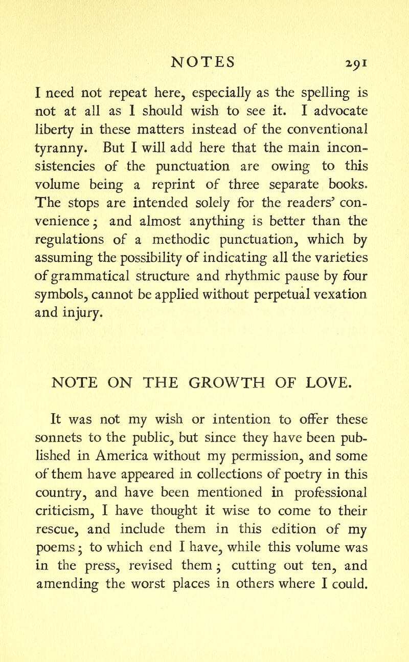 I need not repeat here, especially as the spelling is not at all as 1 should wish to see it. I advocate liberty in these matters instead of the conventional tyranny. But I will add here that the main incon- sistencies of the punctuation are owing to this volume being a reprint of three separate books. The stops are intended solely for the readers5 con- venience • and almost anything is better than the regulations of a methodic punctuation, which by assuming the possibility of indicating all the varieties of grammatical structure and rhythmic pause by four symbols, cannot be applied without perpetual vexation and injury. NOTE ON THE GROWTH OF LOVE. It was not my wish or intention to offer these sonnets to the public, but since they have been pub- lished in America without my permission, and some of them have appeared in collections of poetry in this country, and have been mentioned in professional criticism, I have thought it wise to come to their rescue, and include them in this edition of my poems • to which end I have, while this volume was in the press, revised them • cutting out ten, and amending the worst places in others where I could.