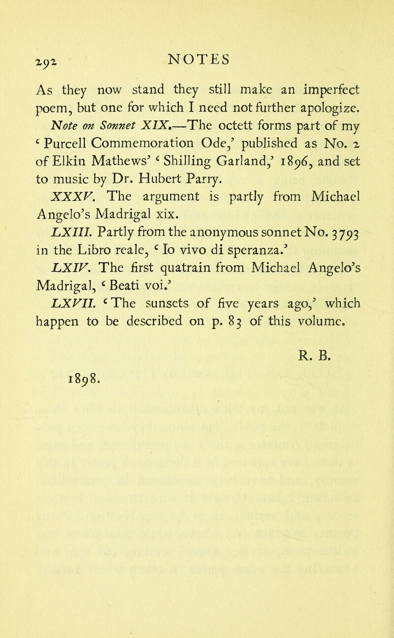 As they now stand they still make an imperfect poem, but one for which I need not further apologize. Note on Sonnet XIX,—The octett forms part of my c Purcell Commemoration Ode,5 published as No. 2 of Elkin Mathews5 c Shilling Garland,5 1896, and set to music by Dr. Hubert Parry. XXXV. The argument is partly from Michael Angelo5s Madrigal xix. LXIIL Partly from the anonymous sonnet No. 3793 in the Libro reale, c Io vivo di speranza.5 LXIV. The first quatrain from Michael Angelo’s Madrigal, c Beati voi.5 LXVII. c The sunsets of five years ago,5 which happen to be described on p. 83 of this volume.