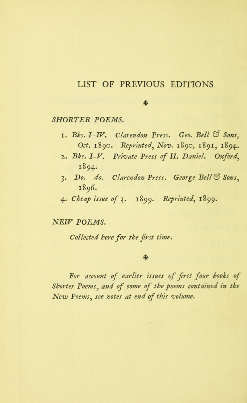 LIST OF PREVIOUS EDITIONS * SHORTER POEMS. 1. Bks. I—IV. Clarendon Press. Geo. Bell & Sons, Oct. 1890. Reprinted? Nov. 1890, 1891, 1894. 2. Bks. I-V. Private Press of H. Daniel. Oxford, i894. 5. Do. do. Clarendon Press. George Bell & Sons, 18c)6. 4. Cheap issue of 3. 1899. Reprinted, 1899. NEW POEMS. Collected here for the first time. * For account of earlier issues of first four hooks of Shorter Poems3 and of some of the poems contained in the New Poems3 see notes at end of this volume.