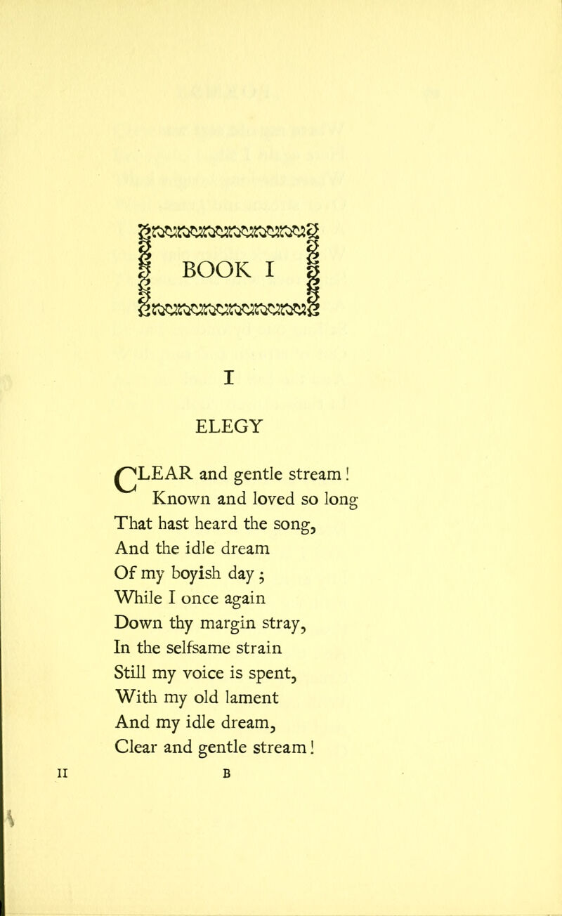 | BOOK I I I ELEGY Known and loved so long That hast heard the song, And the idle dream Of my boyish day ; While I once again Down thy margin stray, In the selfsame strain Still my voice is spent. With my old lament And my idle dream. Clear and gentle stream 1 and gentle stream! ii B