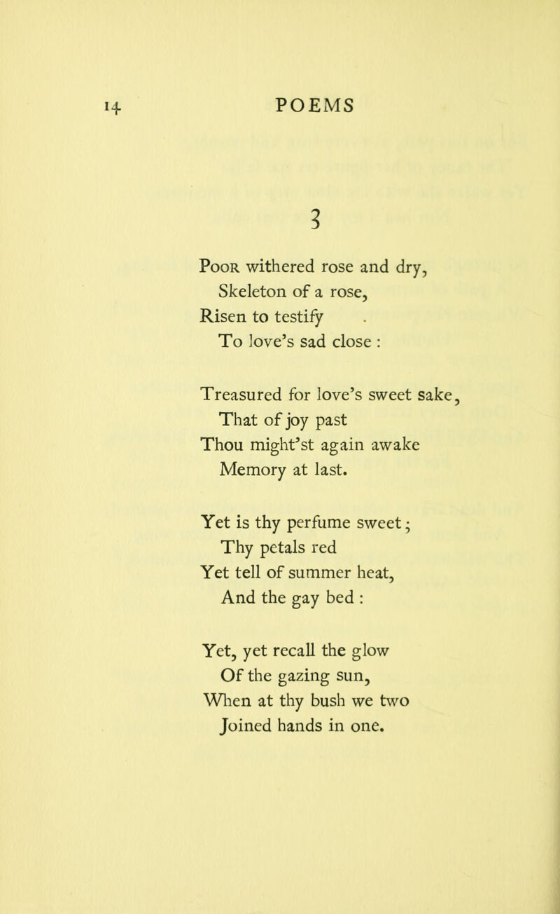 3 Poor withered rose and dry, Skeleton of a rose, Risen to testify To love’s sad close : Treasured for love’s sweet sake, That of joy past Thou might’st again awake Memory at last. Yet is thy perfume sweet; Thy petals red Yet tell of summer heat, And the gay bed : Yet, yet recall the glow Of the gazing sun. When at thy bush we two Joined hands in one.