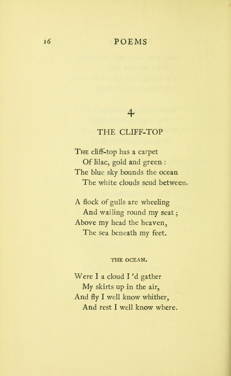 4 THE CLIFF-TOP The cliff-top has a carpet Of lilac, gold and green : The blue sky bounds the ocean The white clouds scud between. A flock of gulls are wheeling And wailing round my seat • Above my head the heaven. The sea beneath my feet. THE OCEAN. Were I a cloud 13d gather My skirts up in the air. And fly I well know whither. And rest I well know where.