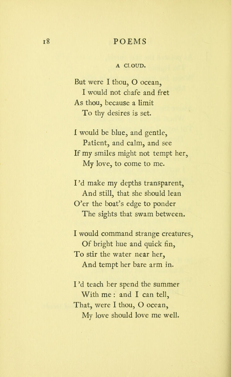 A CLOUD. But were I thou, O ocean, I would not chafe and fret As thou, because a limit To thy desires is set. I would be blue, and gentle, Patient, and calm, and see If my smiles might not tempt her. My love, to come to me. I ’d make my depths transparent, And still, that she should lean O’er the boat’s edge to ponder The sights that swam between. I would command strange creatures. Of bright hue and quick fin, To stir the water near her, And tempt her bare arm in. I’d teach her spend the summer With me : and I can tell. That, were I thou, O ocean, My love should love me well.