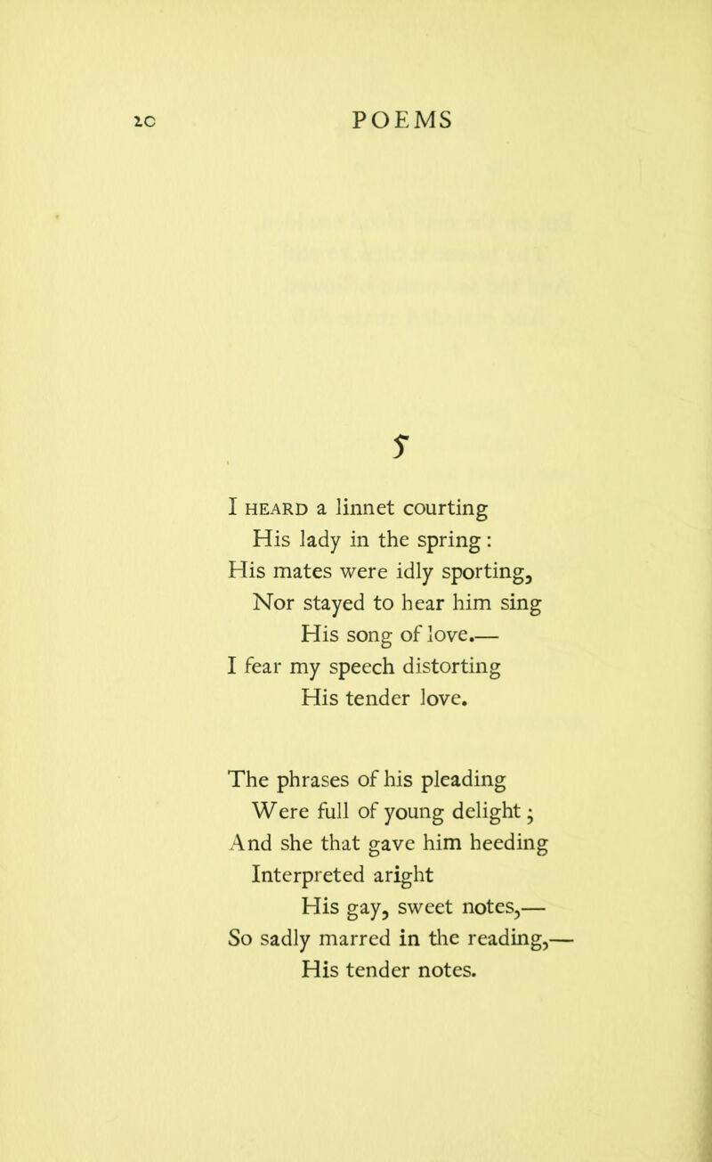 s I heard a linnet courting His lady in the spring: His mates were idly sporting. Nor stayed to hear him sing His song of love.— I fear my speech distorting His tender love. The phrases of his pleading Were full of young delight • And she that gave him heeding Interpreted aright His gay, sweet notes,— So sadly marred in tire reading,- His tender notes.