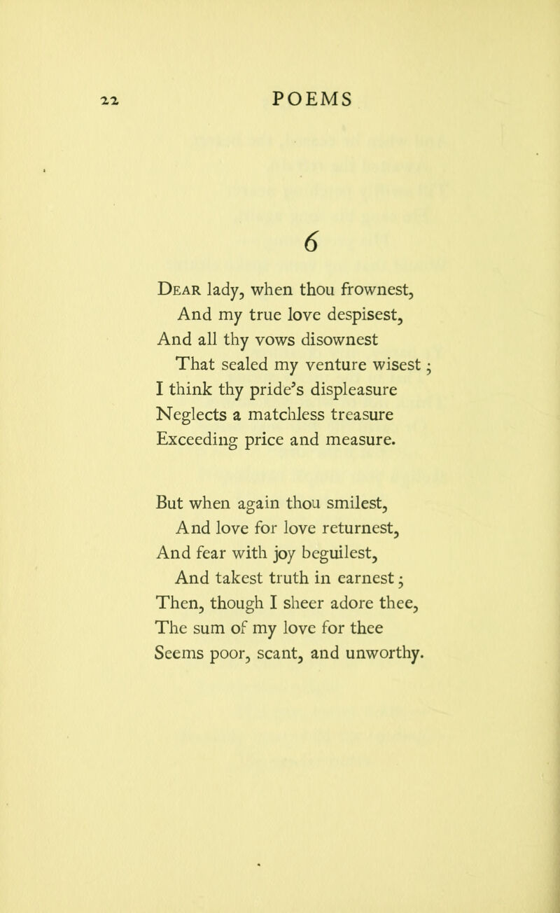 6 Dear lady, when thou frownest. And my true love despisest. And all thy vows disownest That sealed my venture wisest I think thy pride's displeasure Neglects a matchless treasure Exceeding price and measure. But when again thou smilest. And love for love returnest. And fear with joy beguilest. And takest truth in earnest • Then, though I sheer adore thee, The sum of my love for thee Seems poor, scant, and unworthy.