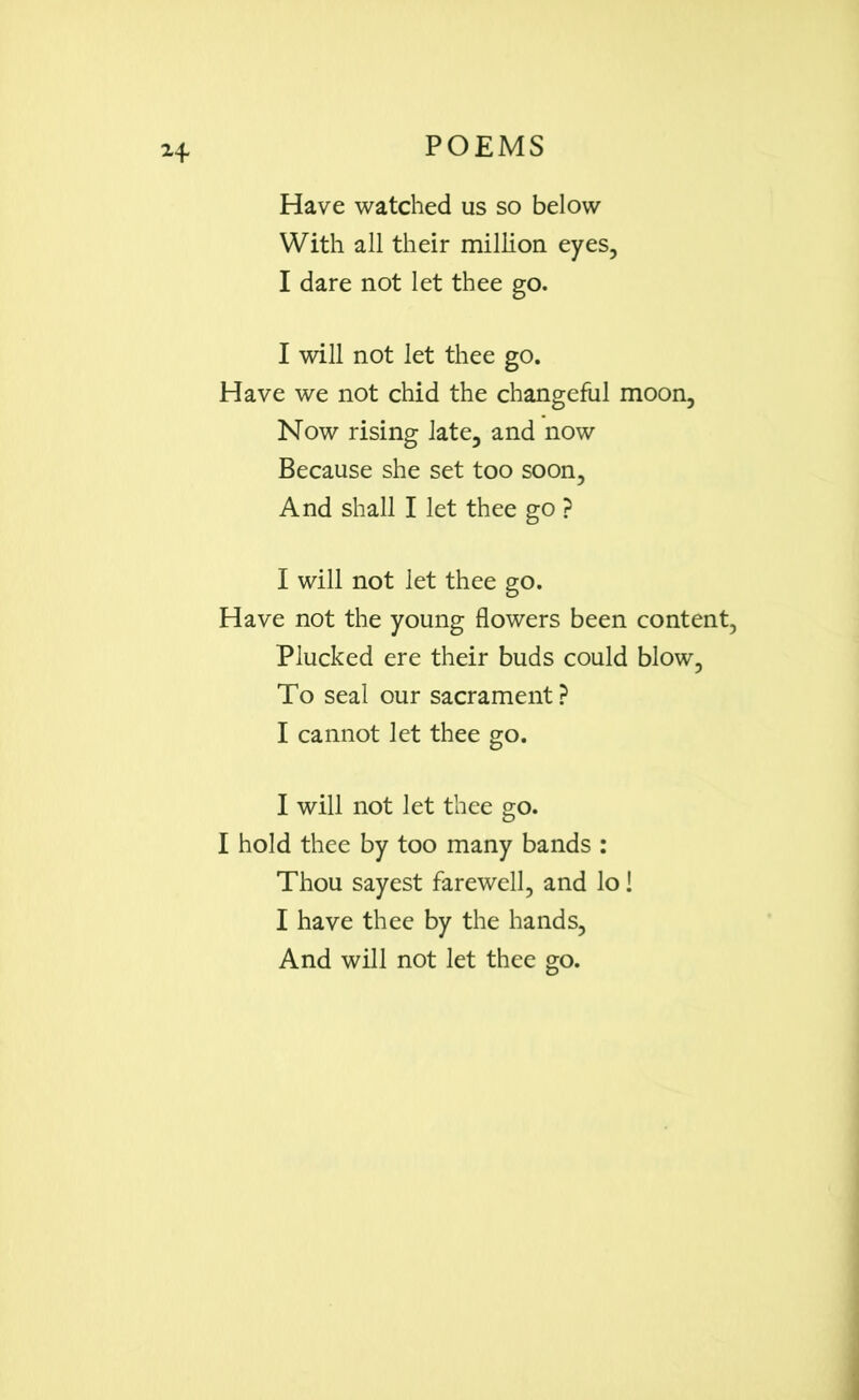 H Have watched us so below With all their million eyes, I dare not let thee go. I will not let thee go. Have we not chid the changeful moon. Now rising late, and now Because she set too soon, And shall I let thee go ? I will not let thee go. Have not the young flowers been content, Plucked ere their buds could blow, To seal our sacrament? I cannot let thee go. I will not let thee go. I hold thee by too many bands : Thou sayest farewell, and lo! I have thee by the hands, And will not let thee go.