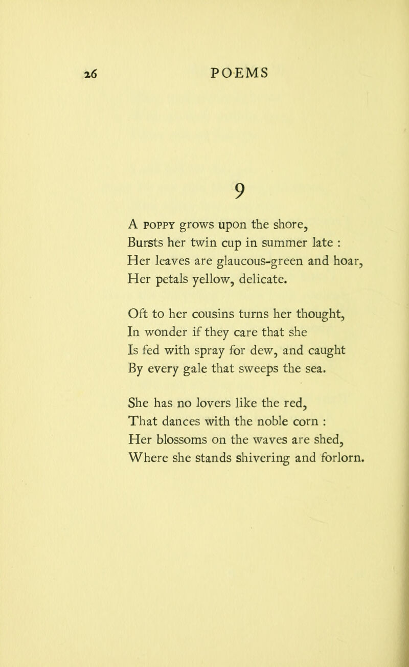 9 A poppy grows upon the shore, Bursts her twin cap in summer late : Her leaves are glaucous-green and hoar, Her petals yellow, delicate. Oft to her cousins turns her thought, In wonder if they care that she Is fed with spray for dew, and caught By every gale that sweeps the sea. She has no lovers like the red. That dances with the noble corn : Her blossoms on the waves are shed, Where she stands shivering and forlorn.