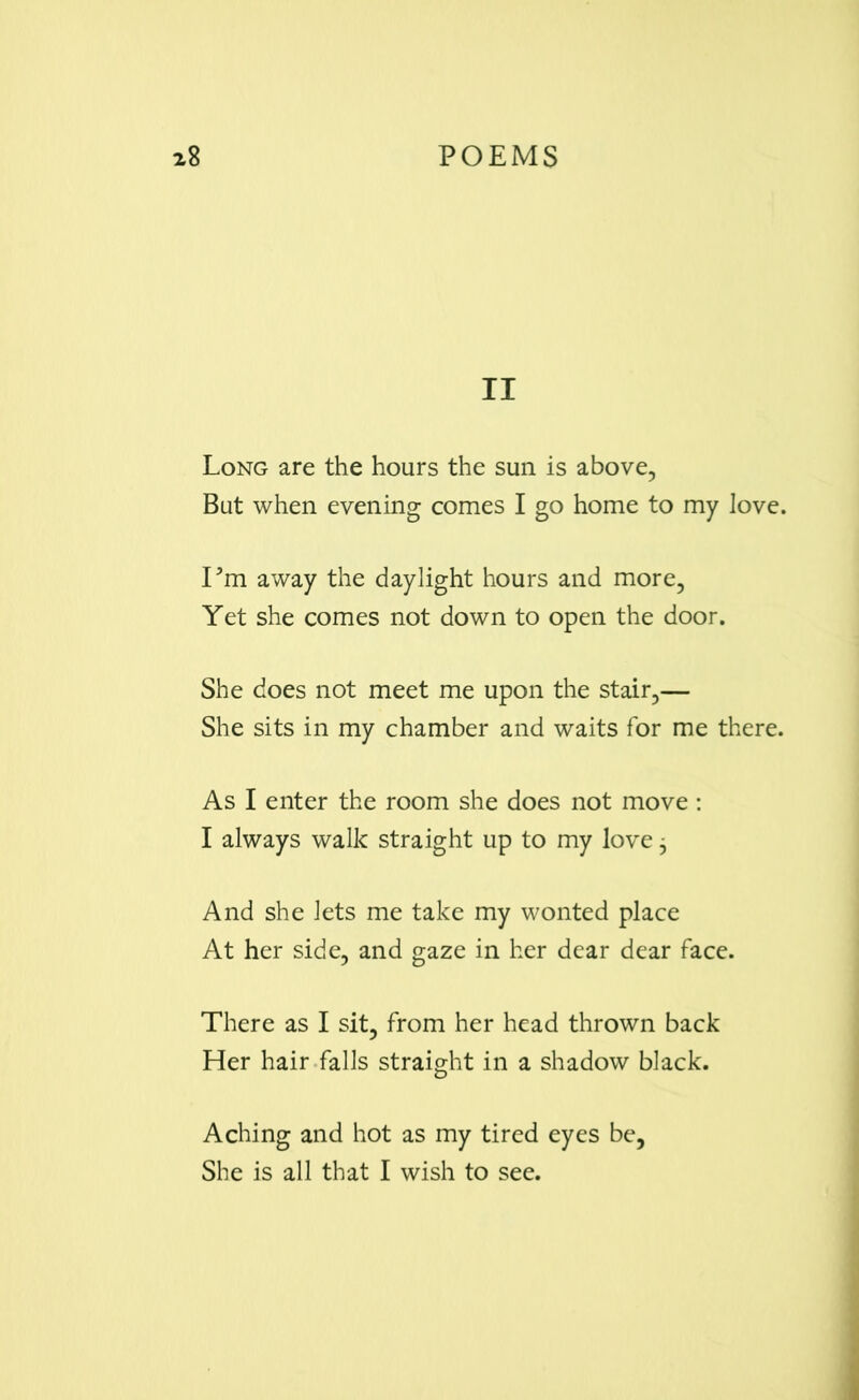 II Long are the hours the sun is above, But when evening comes I go home to my love. I’m away the daylight hours and more, Yet she comes not down to open the door. She does not meet me upon the stair,— She sits in my chamber and waits for me there. As I enter the room she does not move: I always walk straight up to my love 3 And she lets me take my wonted place At her side, and gaze in her dear dear face. There as I sit, from her head thrown back Her hair falls straight in a shadow black. Aching and hot as my tired eyes be, She is all that I wish to see.
