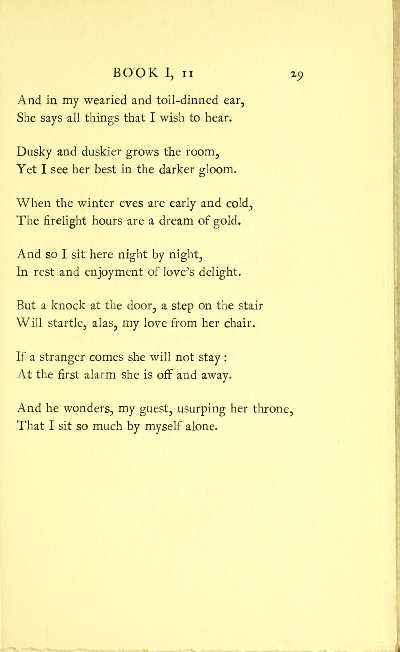 And in my wearied and toil-dinned ear. She says all things that I wish to hear. Dusky and duskier grows the room, Yet I see her best in the darker gloom. When the winter eves are early and cold. The firelight hours are a dream of gold. And so I sit here night by night, In rest and enjoyment of love’s delight. But a knock at the door, a step on the stair Will startle, alas, my love from her chair. If a stranger comes she will not stay : At the first alarm she is off and away. And he wonders, my guest, usurping her throne. That I sit so much by myself alone.