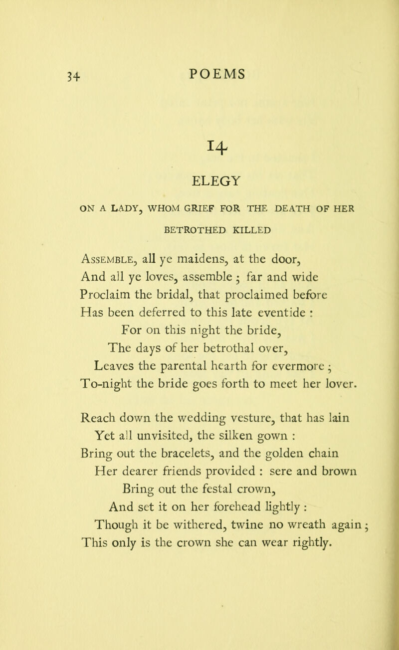 14 ELEGY ON A LADY, WHOM GRIEF FOR THE DEATH OF HER BETROTHED KILLED Assemble, all ye maidens, at the door, And all ye loves, assemble • far and wide Proclaim the bridal, that proclaimed before Has been deferred to this late eventide : For on this night the bride, The days of her betrothal over. Leaves the parental hearth for evermore; To-night the bride goes forth to meet her lover. Reach down the wedding vesture, that has lain Yet all unvisited, the silken gown : Bring out the bracelets, and the golden chain Her dearer friends provided : sere and brown Bring out the festal crown, And set it on her forehead lightly : Though it be withered, twine no wreath again This only is the crown she can wear rightly.