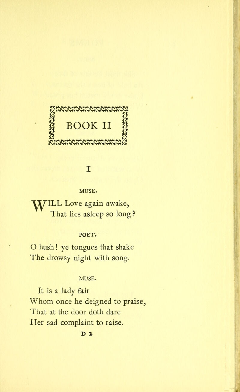 | BOOK II | Y> I MUSE. \\Till Love again awake, That lies asleep so long ? POET. O hush! ye tongues that shake The drowsy night with song. muse. It is a lady fair Whom once he deigned to praise. That at the door doth dare Her sad complaint to raise. D 2