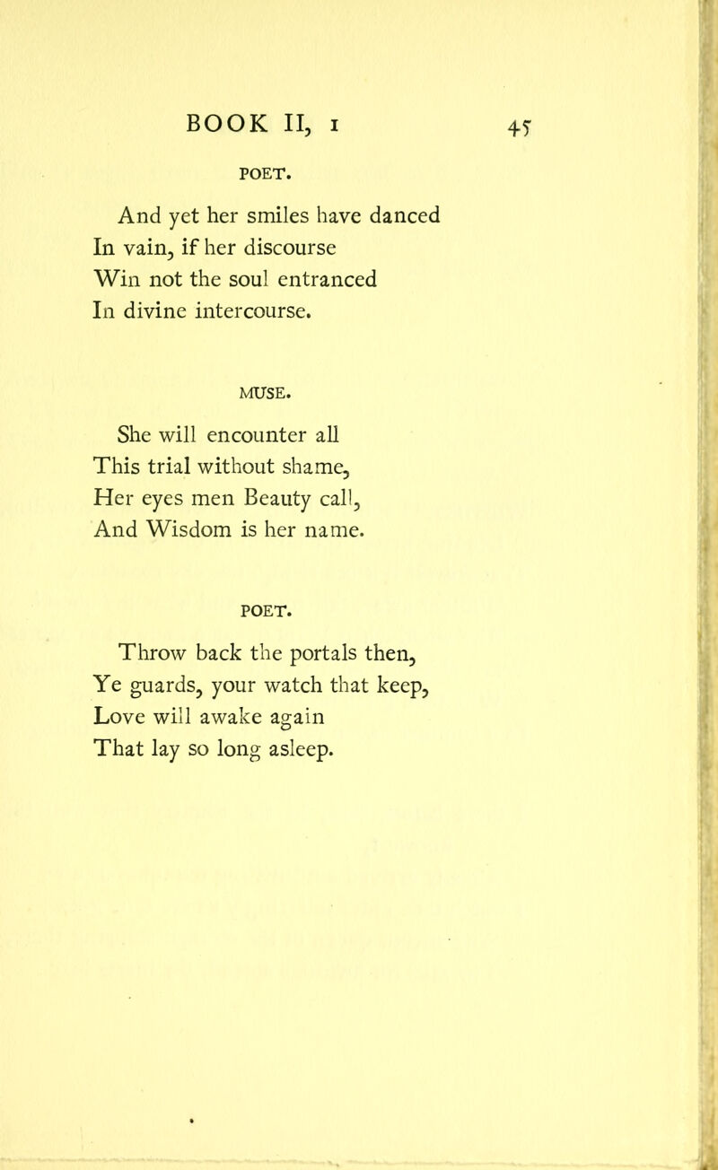 POET. And yet her smiles have danced In vain, if her discourse Win not the soul entranced In divine intercourse. MUSE. She will encounter all This trial without shame. Her eyes men Beauty call. And Wisdom is her name. POET. Throw back the portals then. Ye guards, your watch that keep, Love will awake again That lay so long asleep.