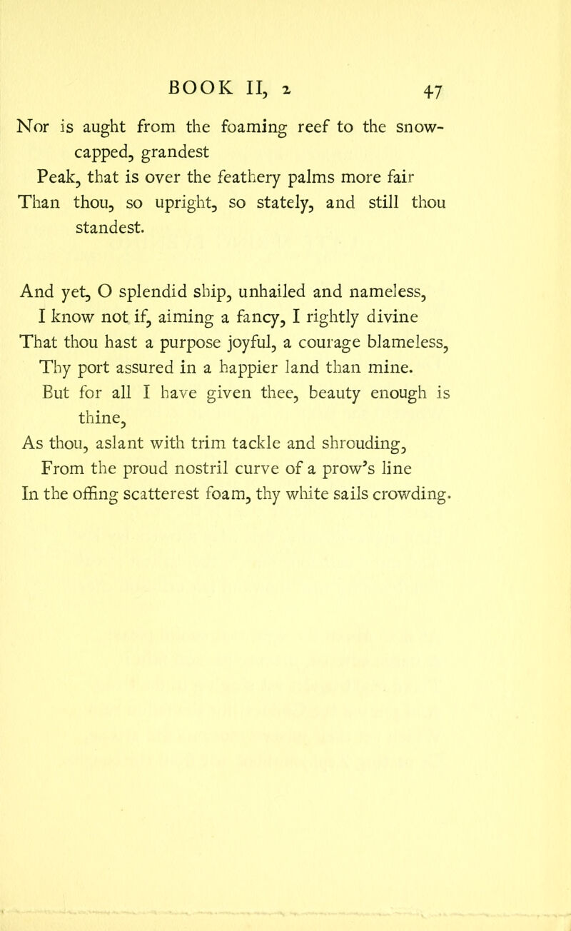 Nor is aught from the foaming reef to the snow- capped, grandest Peak, that is over the feathery palms more fair Than thou, so upright, so stately, and still thou standest. And yet, O splendid ship, unhailed and nameless, I know not if, aiming a fancy, I rightly divine That thou hast a purpose joyful, a courage blameless, Thy port assured in a happier land than mine. But for all I have given thee, beauty enough is thine, As thou, aslant with trim tackle and shrouding. From the proud nostril curve of a prow’s line In the offing scatterest foam, thy white sails crowding.