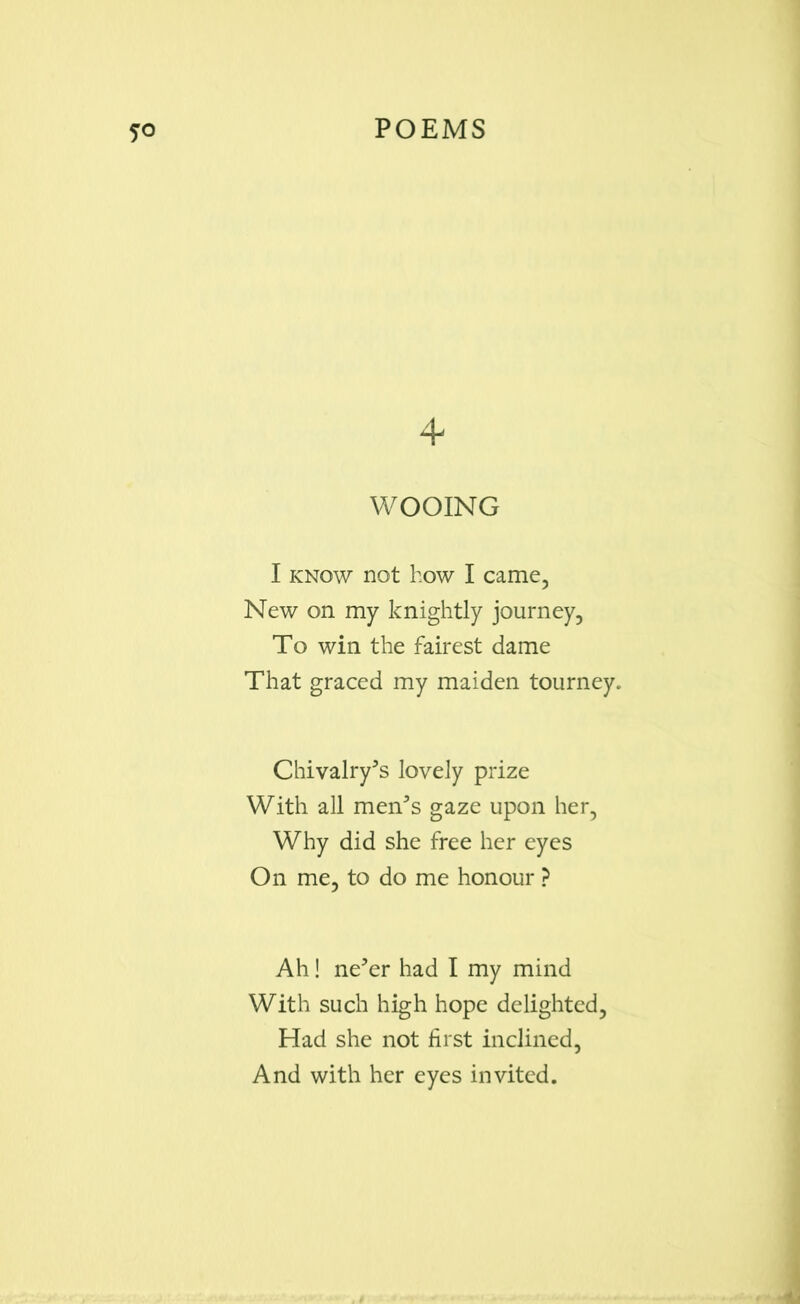 4 WOOING I know not how I came, New on my knightly journey, To win the fairest dame That graced my maiden tourney. Chivalry's lovely prize With all men's gaze upon her, Why did she free her eyes On me, to do me honour ? Ah! ne'er had I my mind With such high hope delighted, Had she not first inclined, And with her eyes invited.