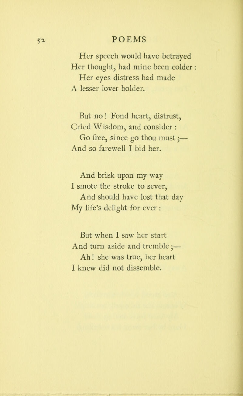 Her speech would have betrayed Her thought, had mine been colder : Her eyes distress had made A lesser lover bolder. But no ! Fond heart, distrust, Cried Wisdom, and consider : Go free, since go thou must •— And so farewell I bid her. And brisk upon my way I smote the stroke to sever. And should have lost that day My life’s delight for ever : But when I saw her start And turn aside and tremble •— Ah ! she was true, her heart