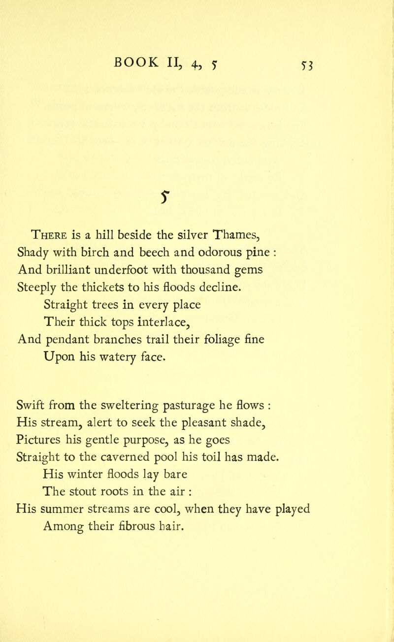 s There is a hill beside the silver Thames, Shady with birch and beech and odorous pine : And brilliant underfoot with thousand gems Steeply the thickets to his floods decline. Straight trees in every place Their thick tops interlace. And pendant branches trail their foliage fine Upon his watery face. Swift from the sweltering pasturage he flows : His stream, alert to seek the pleasant shade. Pictures his gentle purpose, as he goes Straight to the caverned pool his toil has made. His winter floods lay bare The stout roots in the air : His summer streams are cool, when they have played Among their fibrous hair.