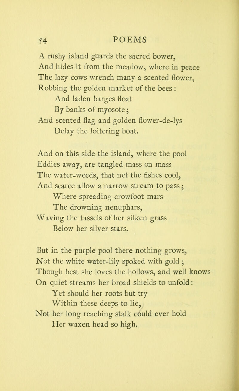 A rushy island guards the sacred bower, And hides it from the meadow, where in peace The lazy cows wrench many a scented flower, Robbing the golden market of the bees : And laden barges float By banks of myosote; And scented flag and golden flower-de-lys Delay the loitering boat. And on this side the island, where the pool Eddies away, are tangled mass on mass The water-weeds, that net the fishes cool. And scarce allow a narrow stream to pass • Where spreading crowfoot mars The drowning nenuphars, Waving the tassels of her silken grass Below her silver stars. But in the purple pool there nothing grows, Not the white water-lily spoked with gold • Though best she loves the hollows, and well knows On quiet streams her broad shields to unfold: Yet should her roots but try Within these deeps to lie, Not her long reaching stalk could ever hold Her waxen head so high.