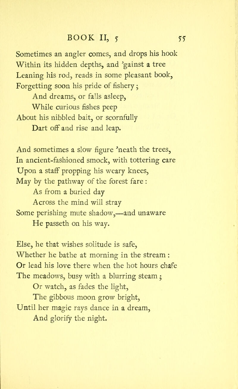 Sometimes an angler comes, and drops his hook Within its hidden depths, and Against a tree Leaning his rod, reads in some pleasant book. Forgetting soon his pride of fishery; And dreams, or falls asleep. While curious fishes peep About his nibbled bait, or scornfully Dart off and rise and leap. And sometimes a slow figure hieath the trees. In ancient-fashioned smock, with tottering care Upon a staff propping his weary knees, May by the pathway of the forest fare : As from a buried day Across the mind will stray Some perishing mute shadow,—and unaware He passeth on his way. Else, he that wishes solitude is safe, Whether he bathe at morning in the stream : Or lead his love there when the hot hours chafe The meadows, busy with a blurring steam • Or watch, as fades the light, The gibbous moon grow bright, Until her magic rays dance in a dream, And glorify the night.