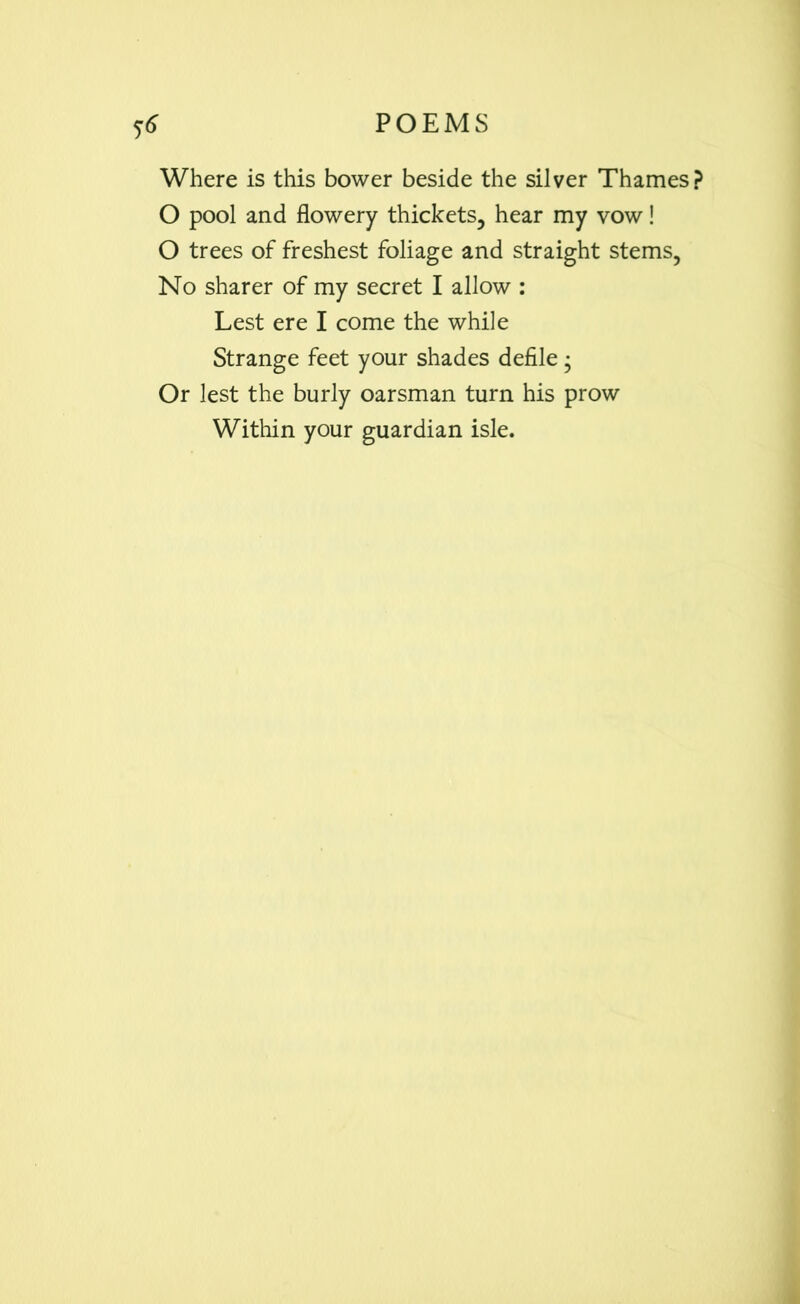Where is this bower beside the silver Thames? O pool and flowery thickets, hear my vow! O trees of freshest foliage and straight stems, No sharer of my secret I allow : Lest ere I come the while Strange feet your shades defile ; Or lest the burly oarsman turn his prow Within your guardian isle.