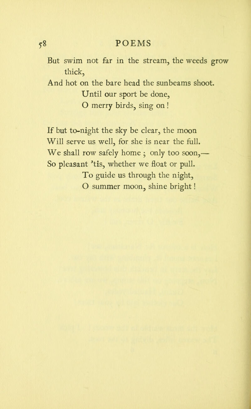 But swim not far in the stream, the weeds grow thick, And hot on the bare head the sunbeams shoot. Until our sport be done, O merry birds, sing on ! If but to-night the sky be clear, the moon Will serve us well, for she is near the full. We shall row safely home ; only too soon,— So pleasant 3tis, whether we float or pull. To guide us through the night, O summer moon, shine bright!