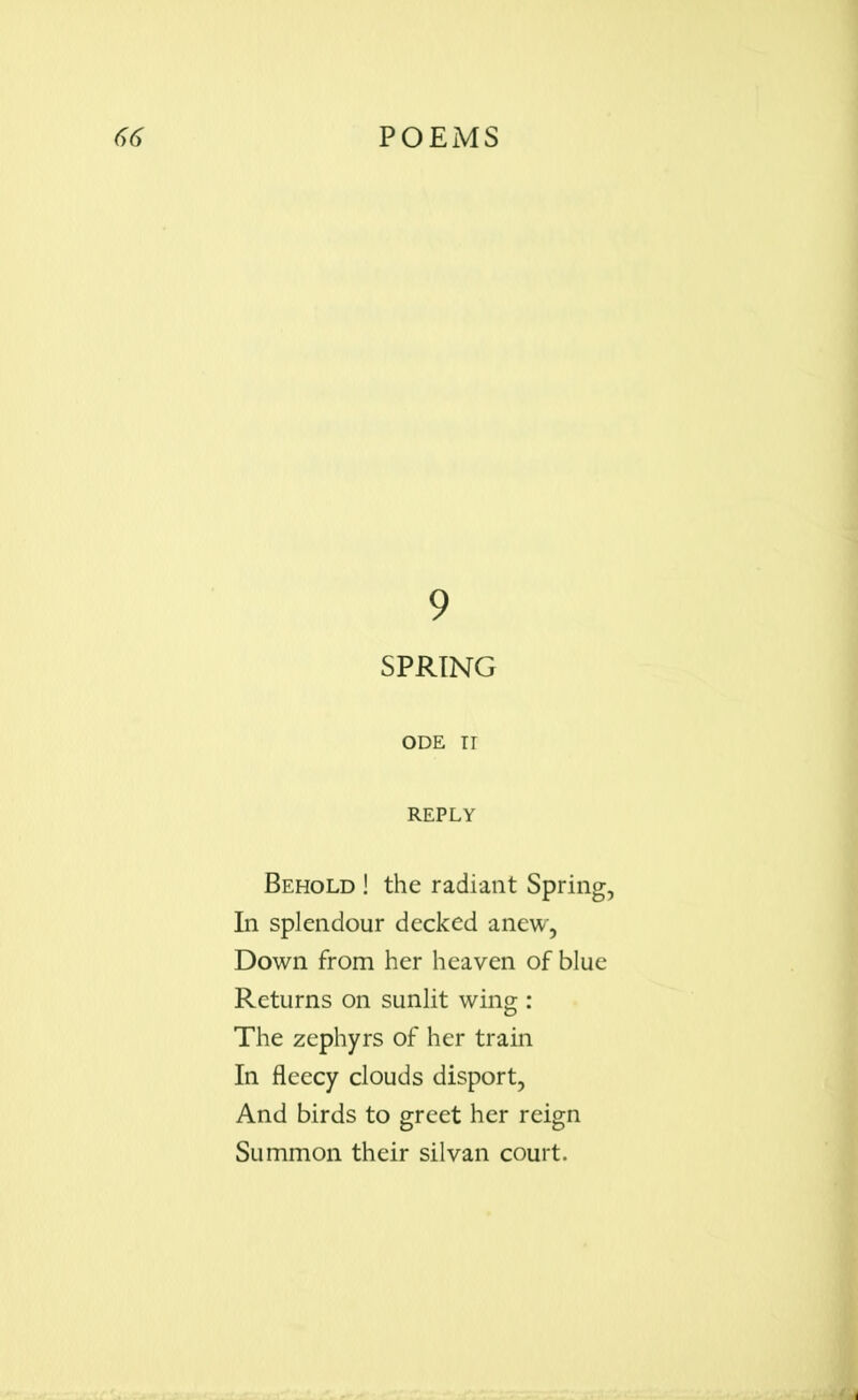 9 SPRING ODE II REPLY Behold ! the radiant Spring, In splendour decked anew, Down from her heaven of blue Returns on sunlit wing : The zephyrs of her train In fleecy clouds disport, And birds to greet her reign Summon their silvan court.