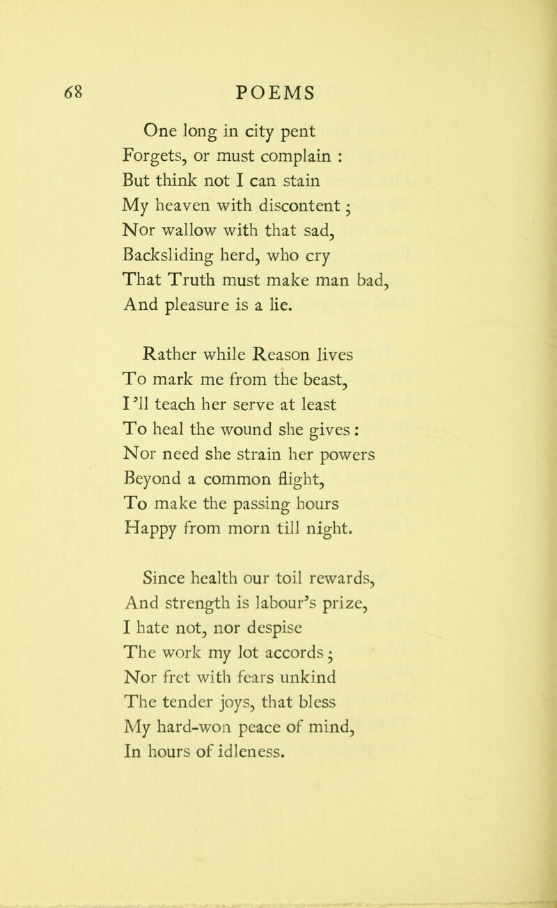 One long in city pent Forgets, or must complain : But think not I can stain My heaven with discontent • Nor wallow with that sad. Backsliding herd, who cry That Truth must make man bad, And pleasure is a lie. Rather while Reason lives To mark me from the beast, I *11 teach her serve at least To heal the wound she gives: Nor need she strain her powers Beyond a common flight, To make the passing hours Happy from morn till night. Since health our toil rewards, And strength is labour’s prize, I hate not, nor despise The work my lot accords • Nor fret with fears unkind The tender joys, that bless My hard-won peace of mind, In hours of idleness.