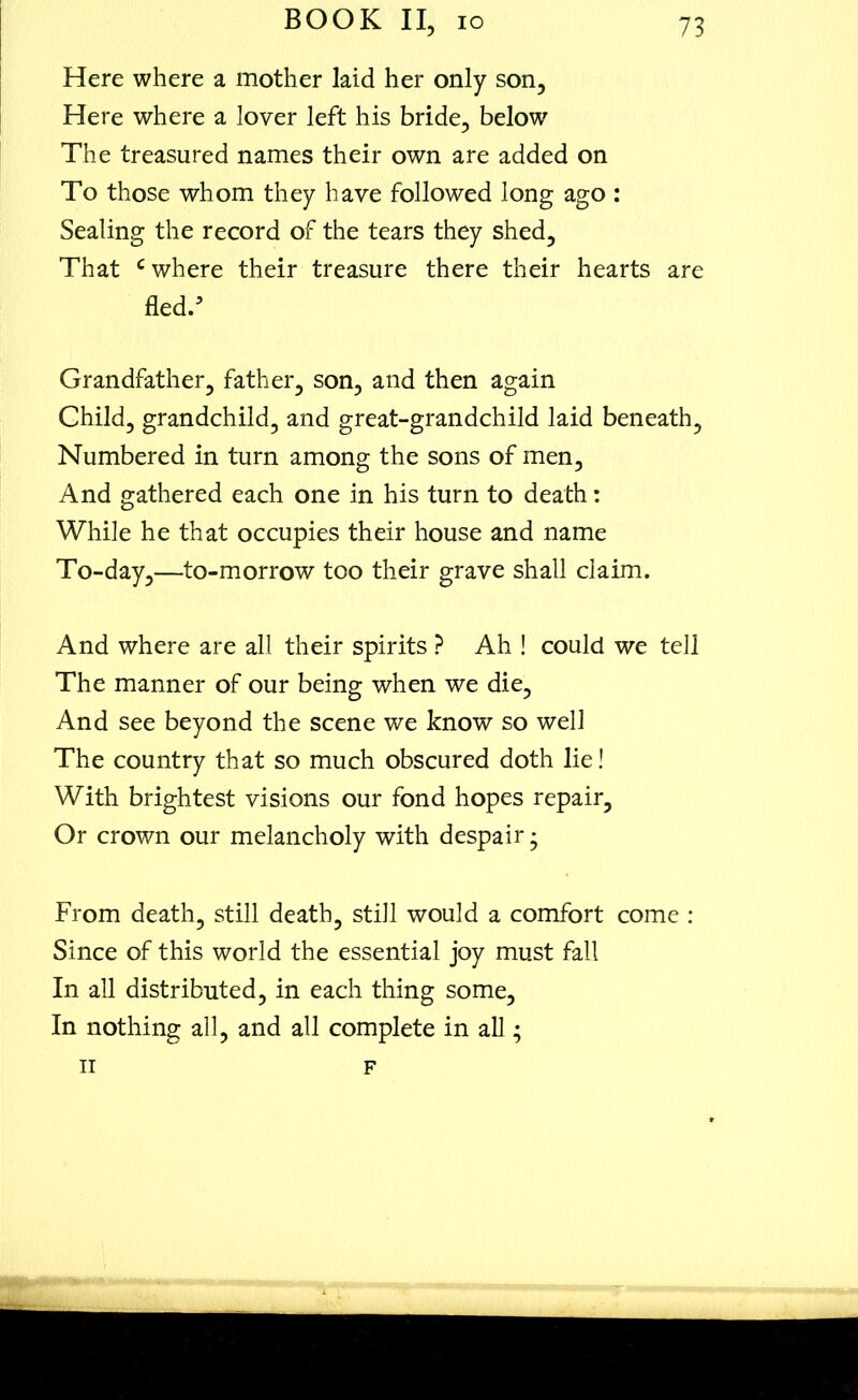 Here where a mother laid her only son. Here where a lover left his bride, below The treasured names their own are added on To those whom they have followed long ago : Sealing the record of the tears they shed. That c where their treasure there their hearts are fled/ Grandfather, father, son, and then again Child, grandchild, and great-grandchild laid beneath. Numbered in turn among the sons of men. And gathered each one in his turn to death: While he that occupies their house and name To-day,—to-morrow too their grave shall claim. And where are all their spirits ? Ah ! could we tell The manner of our being when we die. And see beyond the scene we know so well The country that so much obscured doth lie! With brightest visions our fond hopes repair. Or crown our melancholy with despair; From death, still death, still would a comfort come : Since of this world the essential joy must fall In all distributed, in each thing some. In nothing all, and all complete in all; it F