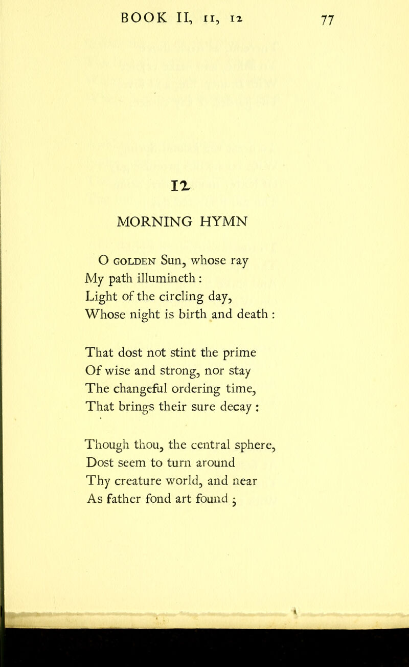 IX MORNING HYMN O golden Sun, whose ray My path illumineth: Light of the circling day. Whose night is birth and death : That dost not stint the prime Of wise and strong, nor stay The changeful ordering time, That brings their sure decay : Though thou, the central sphere, Dost seem to turn around Thy creature world, and near As father fond art found • 4