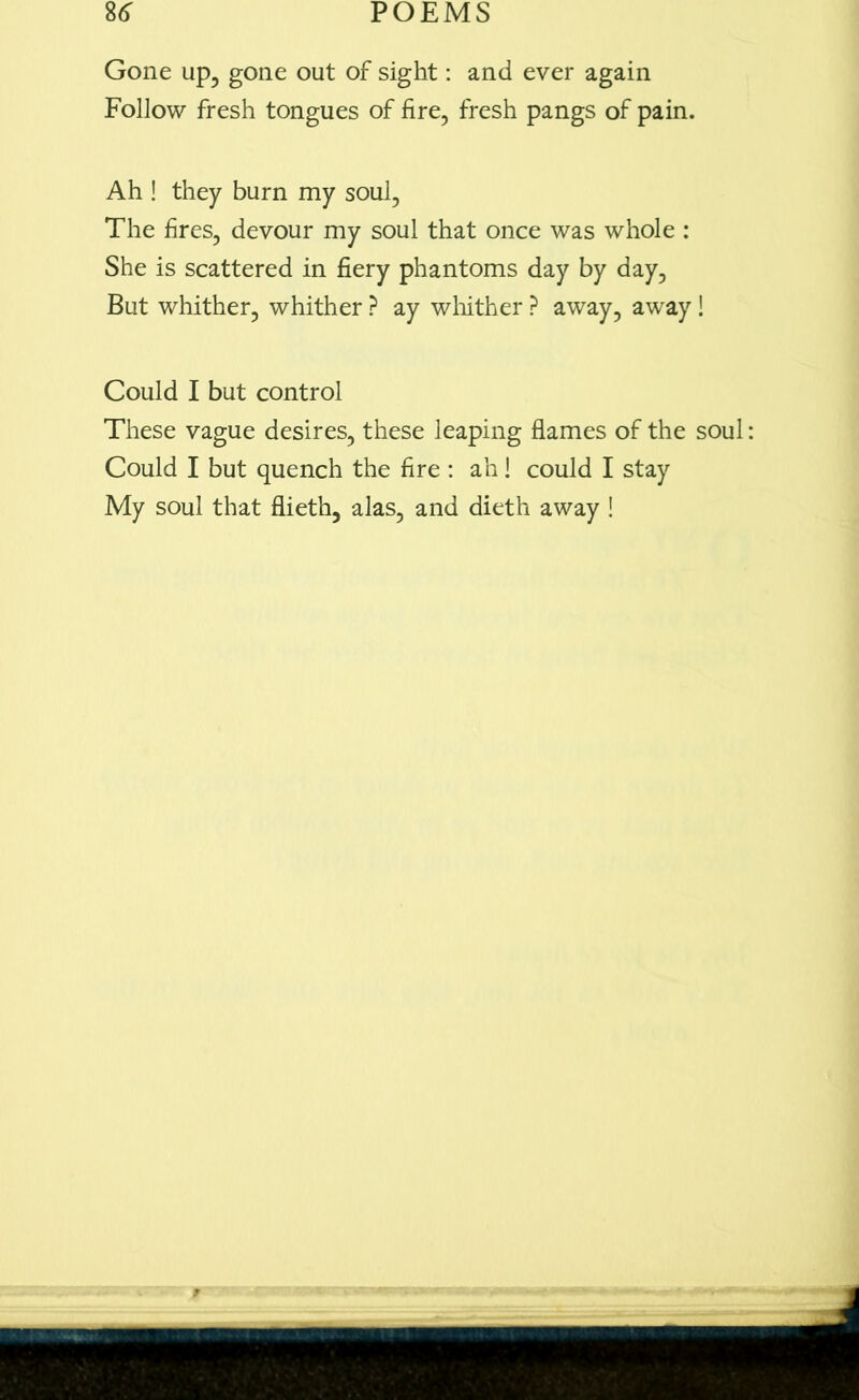 Gone up, gone out of sight: and ever again Follow fresh tongues of fire, fresh pangs of pain. Ah ! they burn my soul, The fires, devour my soul that once was whole : She is scattered in fiery phantoms day by day, But whither, whither ? ay whither ? away, away ! Could I but control These vague desires, these leaping flames of the soul Could I but quench the fire : ah! could I stay My soul that flieth, alas, and dieth away !