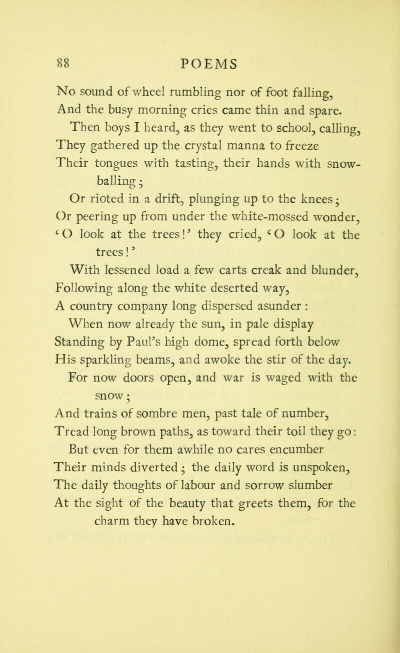 No sound of wheel rumbling nor of foot falling, And the busy morning cries came thin and spare. Then boys I heard, as they went to school, calling, They gathered up the crystal manna to freeze Their tongues with tasting, their hands with snow- balling • Or rioted in a drift, plunging up to the knees • Or peering up from under the white-mossed wonder, cO look at the trees!3 they cried, cO look at the trees!9 With lessened load a few carts creak and blunder, Following along the white deserted way, A country company long dispersed asunder : When now already the sun, in pale display Standing by Paul9s high dome, spread forth below His sparkling beams, and awoke the stir of the day. For now doors open, and war is waged with the snow • And trains of sombre men, past tale of number, Tread long brown paths, as toward their toil they go: But even for them awhile no cares encumber Their minds diverted • the daily word is unspoken, The daily thoughts of labour and sorrow slumber At the sight of the beauty that greets them, for the charm they have broken.