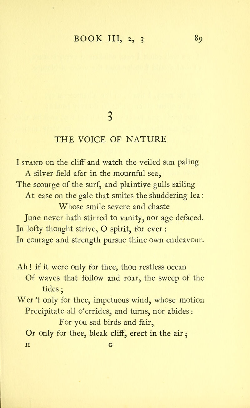 3 THE VOICE OF NATURE I stand on the cliff and watch the veiled sun paling A silver field afar in the mournful sea. The scourge of the surf, and plaintive gulls sailing At ease on the gale that smites the shuddering lea: Whose smile severe and chaste June never hath stirred to vanity, nor age defaced. In lofty thought strive, O spirit, for ever : In courage and strength pursue thine own endeavour. Ah! if it were only for thee, thou restless ocean Of waves that follow and roar, the sweep of the tides • Wer 3t only for thee, impetuous wind, whose motion Precipitate all overrides, and turns, nor abides: For you sad birds and fair. Or only for thee, bleak cliff, erect in the air - n G