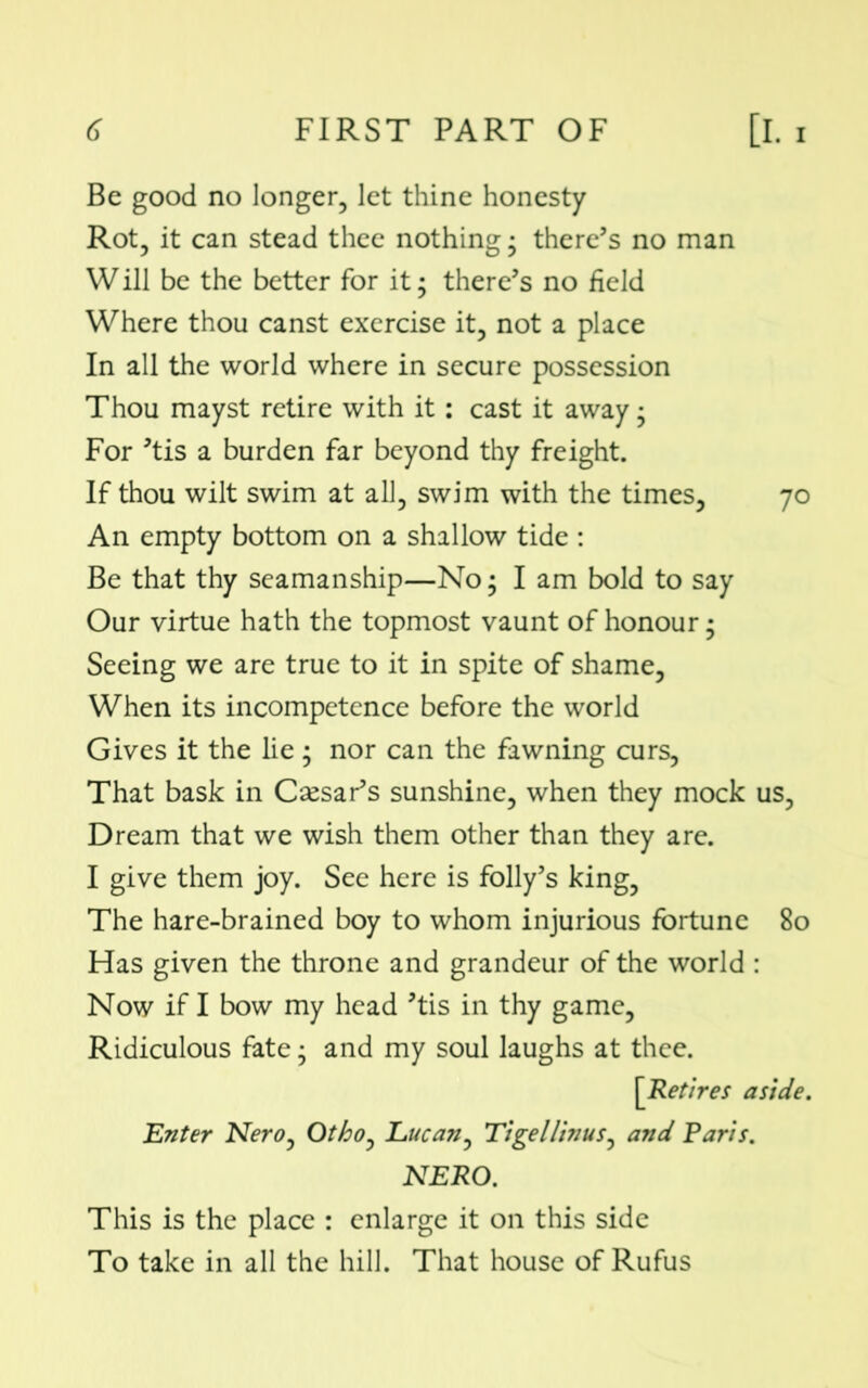 Be good no longer, let thine honesty Rot, it can stead thee nothing • there’s no man Will be the better for it; there’s no field Where thou canst exercise it, not a place In all the world where in secure possession Thou mayst retire with it: cast it away • For ’tis a burden far beyond thy freight. If thou wilt swim at all, swim with the times, 70 An empty bottom on a shallow tide : Be that thy seamanship—No; I am bold to say Our virtue hath the topmost vaunt of honour; Seeing we are true to it in spite of shame, When its incompetence before the world Gives it the lie ; nor can the fawning curs, That bask in Caesar’s sunshine, when they mock us. Dream that we wish them other than they are. I give them joy. See here is folly’s king, The hare-brained boy to whom injurious fortune 80 Has given the throne and grandeur of the world : Now if I bow my head ’tis in thy game, Ridiculous fate; and my soul laughs at thee. [Retires aside. Enter Nero, Othoy Lucan, Tigellinus, and Paris. NERO. This is the place : enlarge it on this side To take in all the hill. That house of Rufus