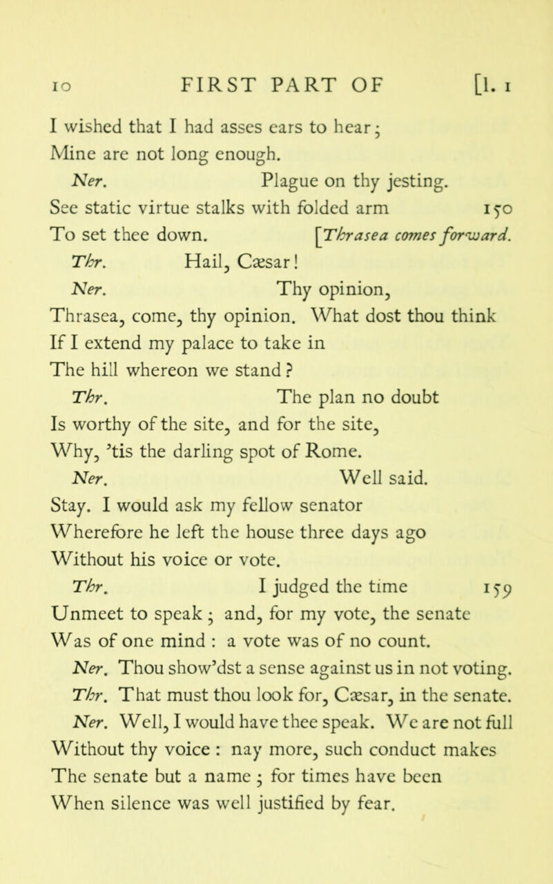 I wished that I had asses ears to hear; Mine are not long enough. Ner. Plague on thy jesting. See static virtue stalks with folded arm iyo To set thee down. [ Tbrasea comes forward. Tbr. Hail, Caesar! Ner. Thy opinion, Thrasea, come, thy opinion. What dost thou think If I extend my palace to take in The hill whereon we stand ? Thr. The plan no doubt Is worthy of the site, and for the site. Why, 5tis the darling spot of Rome. Ner. Well said. Stay. I would ask my fellow senator Wherefore he left the house three days ago Without his voice or vote. Thr. I judged the time 159 Unmeet to speak ; and, for my vote, the senate Was of one mind : a vote was of no count. Ner. Thou show’dst a sense against us in not voting. Thr. That must thou look for, Caesar, in the senate. Ner. Well, I would have thee speak. We are not full Without thy voice : nay more, such conduct makes The senate but a name ; for times have been When silence was well justified by fear.