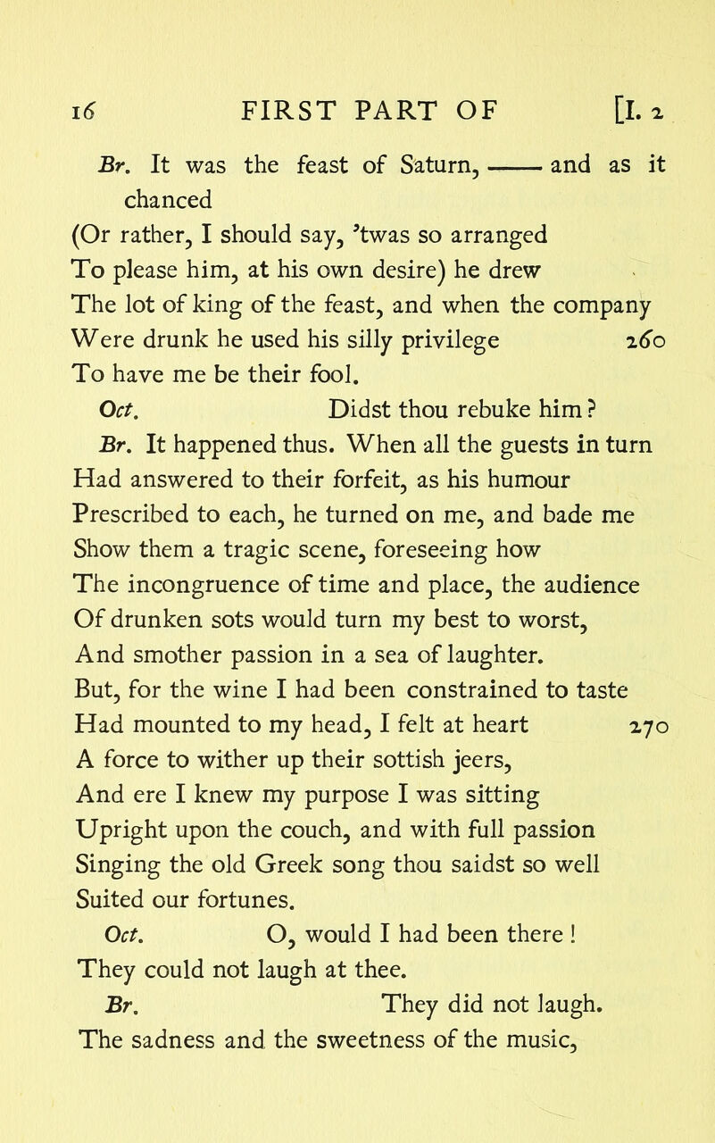 Br. It was the feast of Saturn, —— and as it chanced (Or rather, I should say, 5twas so arranged To please him, at his own desire) he drew The lot of king of the feast, and when the company Were drunk he used his silly privilege 260 To have me be their fool. Oct. Didst thou rebuke him ? Br. It happened thus. When all the guests in turn Had answered to their forfeit, as his humour Prescribed to each, he turned on me, and bade me Show them a tragic scene, foreseeing how The incongruence of time and place, the audience Of drunken sots would turn my best to worst. And smother passion in a sea of laughter. But, for the wine I had been constrained to taste Had mounted to my head, I felt at heart 270 A force to wither up their sottish jeers, And ere I knew my purpose I was sitting Upright upon the couch, and with full passion Singing the old Greek song thou saidst so well Suited our fortunes. Oct. O, would I had been there ! They could not laugh at thee. Br. They did not laugh. The sadness and the sweetness of the music,