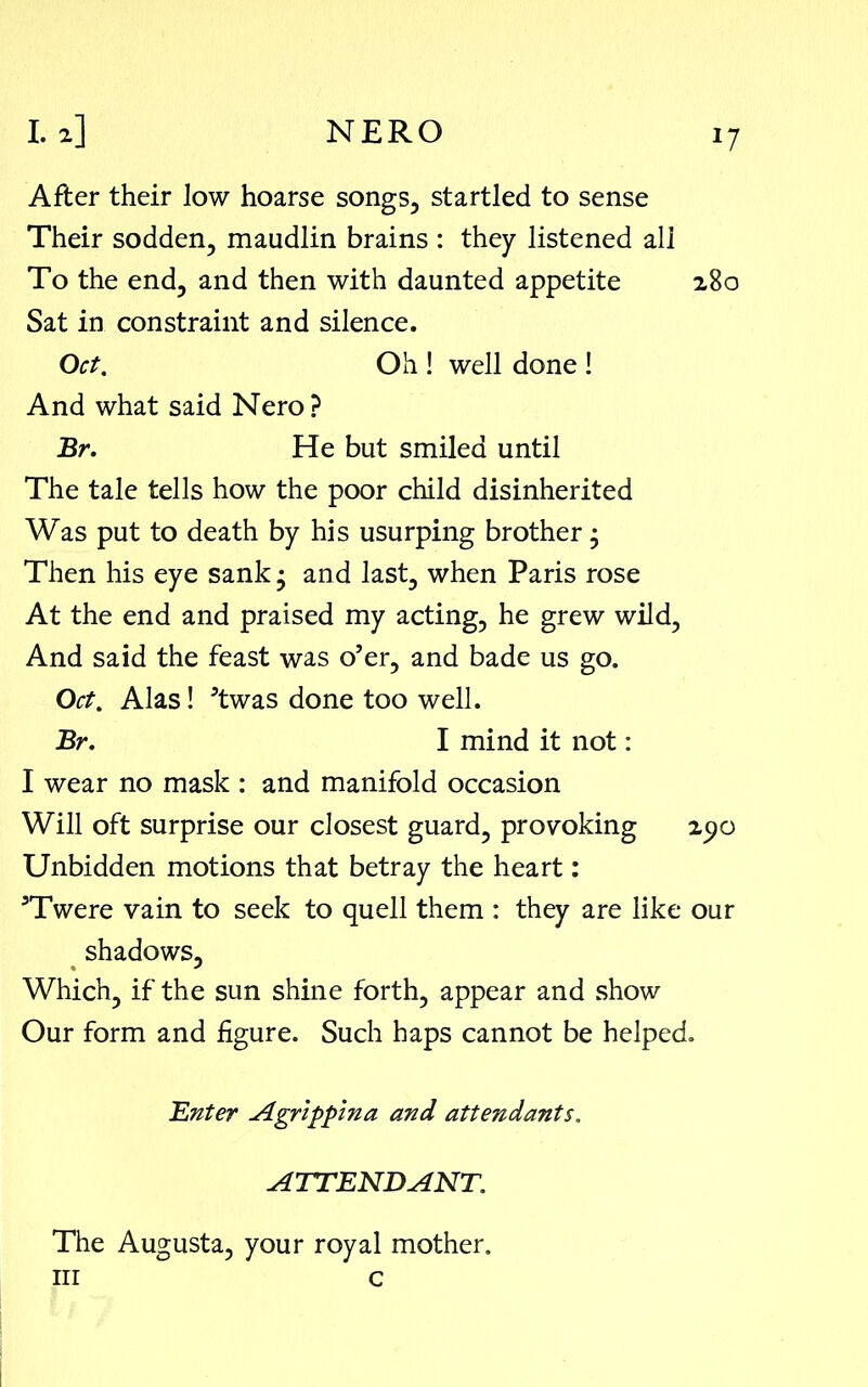 After their low hoarse songs, startled to sense Their sodden, maudlin brains : they listened all To the end, and then with daunted appetite 280 Sat in constraint and silence. Oct. Oh ! well done ! And what said Nero? Br. He but smiled until The tale tells how the poor child disinherited Was put to death by his usurping brother, Then his eye sank • and last, when Paris rose At the end and praised my acting, he grew wild, And said the feast was o’er, and bade us go. Oct. Alas! ’twas done too well. Br, I mind it not: I wear no mask : and manifold occasion Will oft surprise our closest guard, provoking 290 Unbidden motions that betray the heart: ’Twere vain to seek to quell them : they are like our shadows. Which, if the sun shine forth, appear and show Our form and figure. Such haps cannot be helped. Enter Agrippina and attendants. ATTENDANT. The Augusta, your royal mother.