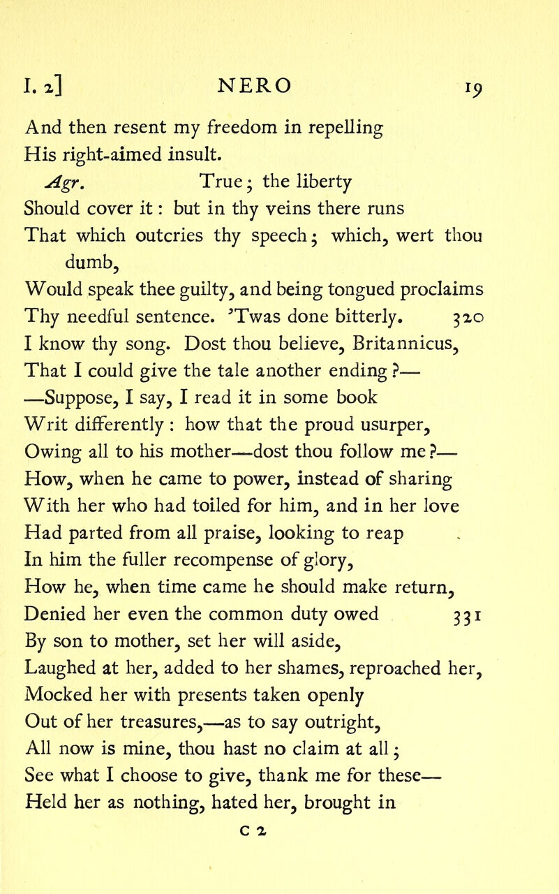 And then resent my freedom in repelling His right-aimed insult. Agr. True; the liberty Should cover it: but in thy veins there runs That which outcries thy speech; which, wert thou dumb, Would speak thee guilty, and being tongued proclaims Thy needful sentence. JTwas done bitterly. 320 I know thy song. Dost thou believe, Britannicus, That I could give the tale another ending ?— —Suppose, I say, I read it in some book Writ differently : how that the proud usurper. Owing all to his mother—dost thou follow me ?— How, when he came to power, instead of sharing With her who had toiled for him, and in her love Had parted from all praise, looking to reap In him the fuller recompense of glory. How he, when time came he should make return, Denied her even the common duty owed 331 By son to mother, set her will aside, Laughed at her, added to her shames, reproached her, Mocked her with presents taken openly Out of her treasures,—as to say outright. All now is mine, thou hast no claim at all; See what I choose to give, thank me for these— Held her as nothing, hated her, brought in c 2