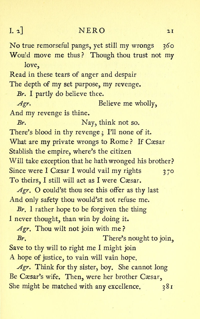 No true remorseful pangs, yet still my wrongs 360 Would move me thus ? Though thou trust not my love. Read in these tears of anger and despair The depth of my set purpose, my revenge. Br. I partly do believe thee. Agr. Believe me wholly, And my revenge is thine. Br. Nay, think not so. There’s blood in thy revenge3 I’ll none of it. What are my private wrongs to Rome ? If Caesar Stablish the empire, where’s the citizen Will take exception that he hath wronged his brother? Since were I Caesar 1 would vail my rights 3 70 To theirs, I still will act as I were Caesar. Agr. O could’st thou see this offer as thy last And only safety thou would’st not refuse me. Br. 1 rather hope to be forgiven the tiling I never thought, than win by doing it. Agr. Thou wilt not join with me ? Br. There’s nought to join. Save to thy will to right me I might join A hope of justice, to vain will vain hope. Agr. Think for thy sister, boy. She cannot long Be Caesar’s wife. Then, were her brother Caesar, She might be matched with any excellence. 381