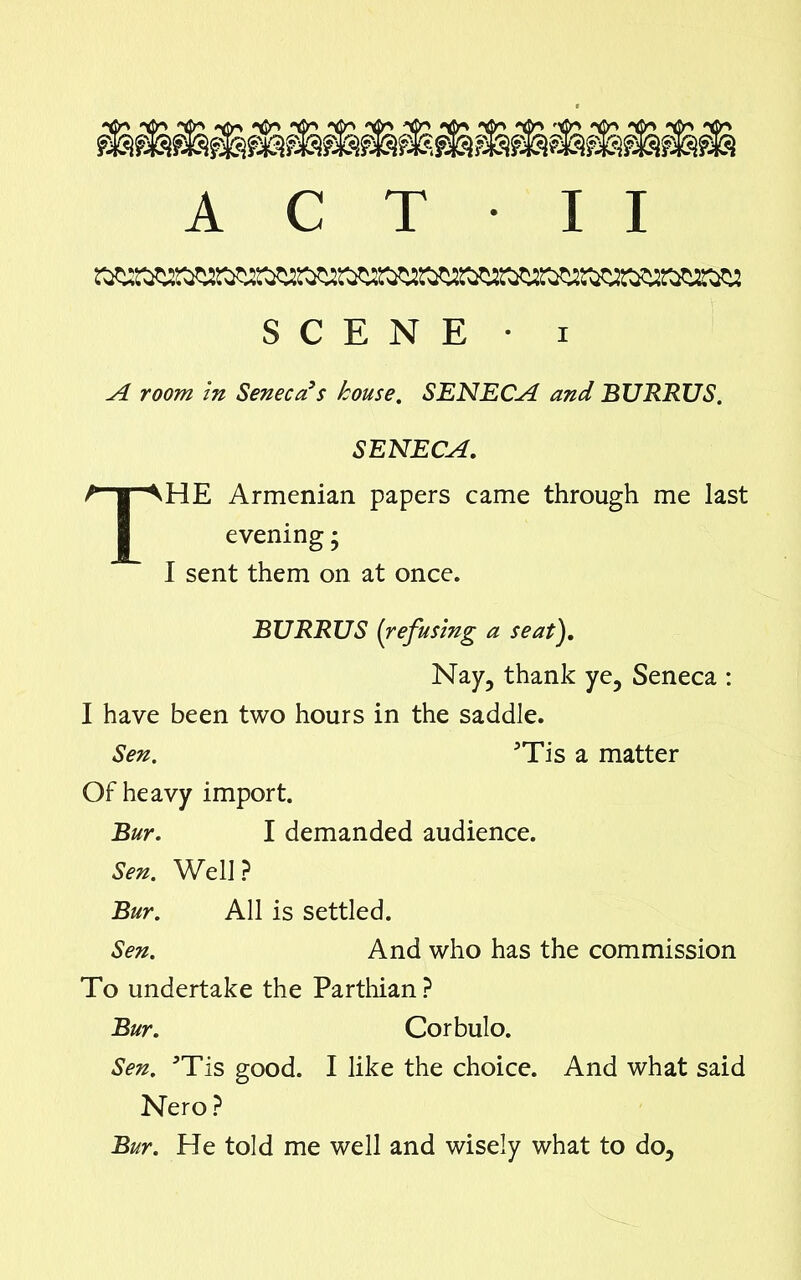 SCENE • i A room in Seneca’s house. SENECA and BURRUS. SENECA. THE Armenian papers came through me last evening; I sent them on at once. BURRUS [refusing a seat). Nay, thank ye, Seneca : I have been two hours in the saddle. Sen. 3Tis a matter Of heavy import. Bur. I demanded audience. Sen. Well ? Bur. All is settled. Sen. And who has the commission To undertake the Parthian ? Bur. Corbulo. Sen. *Tis good. I like the choice. And what said Nero ? Bur. He told me well and wisely what to do.