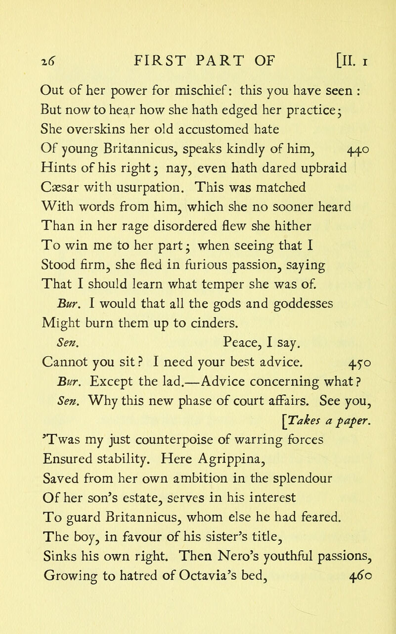 Out of her power for mischief: this you have seen : But now to hear how she hath edged her practice- She overskins her old accustomed hate Of young Britannicus, speaks kindly of him, 440 Flints of his right; nay, even hath dared upbraid Caesar with usurpation. This was matched With words from him, which she no sooner heard Than in her rage disordered flew she hither To win me to her part; when seeing that I Stood firm, she fled in furious passion, saying That I should learn what temper she was of. Bur. I would that all the gods and goddesses Might burn them up to cinders. Sen. Peace, I say. Cannot you sit ? I need your best advice. 450 Bur. Except the lad.—Advice concerning what ? Sen. Why this new phase of court affairs. See you, ]^Takes a paper. ’Twas my just counterpoise of warring forces Ensured stability. Flere Agrippina, Saved from her own ambition in the splendour Of her son’s estate, serves in his interest To guard Britannicus, whom else he had feared. The boy, in favour of his sister’s title. Sinks his own right. Then Nero’s youthful passions. Growing to hatred of Octavia’s bed, 460