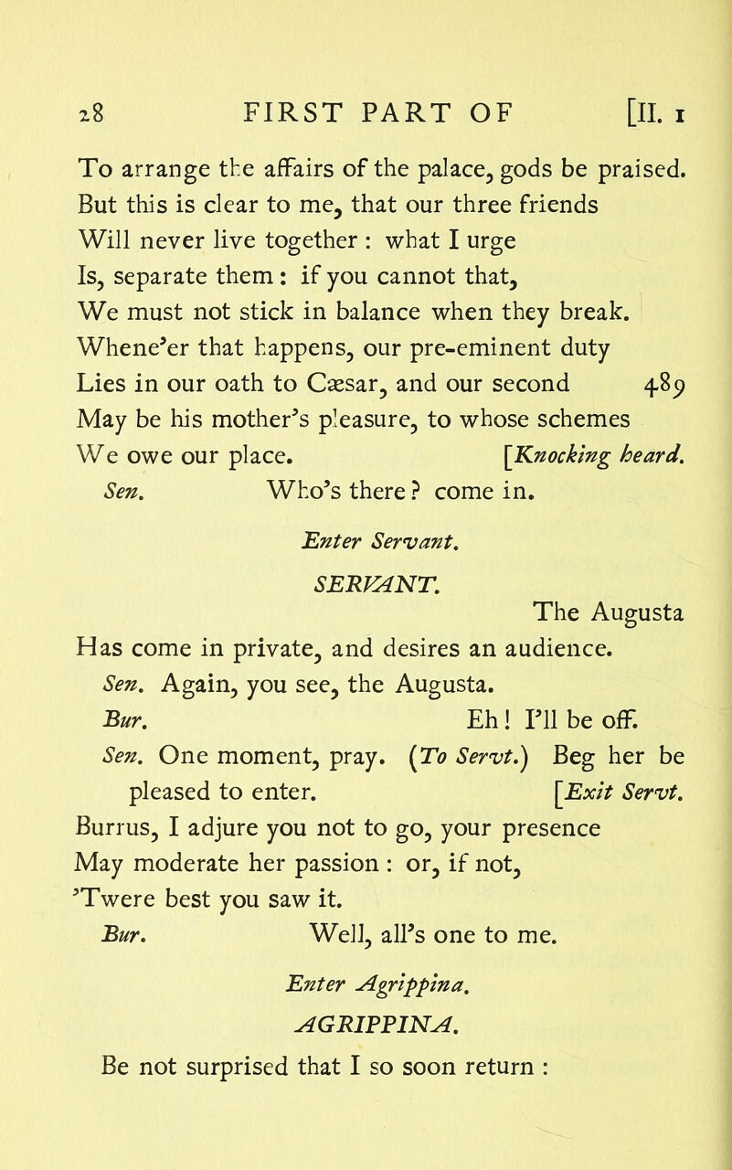 To arrange the affairs of the palace, gods be praised. But this is clear to me, that our three friends Will never live together : what I urge Is, separate them : if you cannot that. We must not stick in balance when they break. Whene’er that happens, our pre-eminent duty Lies in our oath to Csesar, and our second 4.89 May be his mother’s pleasure, to whose schemes We owe our place. [Knocking heard. Sen. Who’s there ? come in. .Enter Servant. SERVANT. The Augusta Has come in private, and desires an audience. Sen. Again, you see, the Augusta. Bur. Eh! I’ll be off. Sen. One moment, pray. (To Servt.) Beg her be pleased to enter. [Exit Servt. Burrus, I adjure you not to go, your presence May moderate her passion : or, if not, ’Twere best you saw it. Bur. Well, all’s one to me. Enter Agrippina. AGRIPPINA. Be not surprised that I so soon return :
