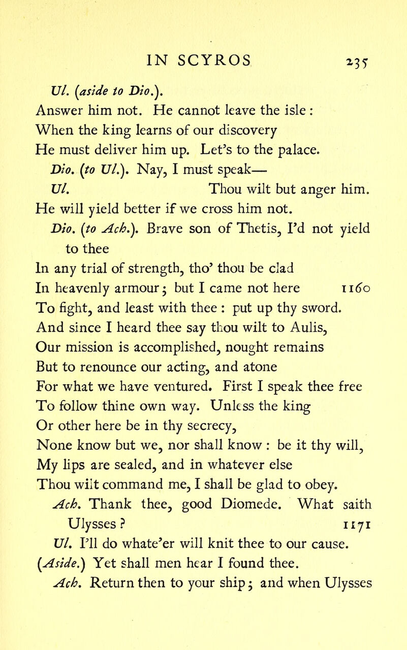 *3? Ul. (aside to Dio.}. Answer him not. He cannot leave the isle : When the king learns of our discovery He must deliver him up. Let’s to the palace. Dio. (to 17/.). Nay, I must speak—- Ul. Thou wilt but anger him. He will yield better if we cross him not. Dio. (to Ach.}. Brave son of Thetis, Fd not yield to thee In any trial of strength, tho’ thou be clad In heavenly armour* but I came not here 1160 To fight, and least with thee : put up thy sword. And since I heard thee say thou wilt to Aulis, Our mission is accomplished, nought remains But to renounce our acting, and atone For what we have ventured. First I speak thee free To follow thine own way. Unless the king Or other here be in thy secrecy. None know but we, nor shall know : be it thy will, My lips are sealed, and in whatever else Thou wilt command me, I shall be glad to obey. Ach. Thank thee, good Diomede. What saith Ulysses? 1171 Ul. I’ll do whate’er will knit thee to our cause. (Aside.} Yet shall men hear I found thee. Ach. Return then to your ship; and when Ulysses