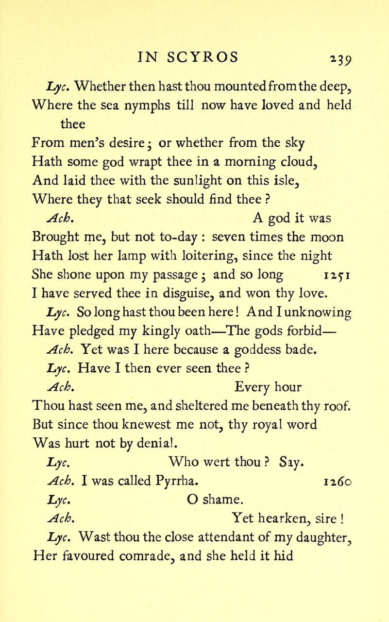 *39 Lyc. Whether then hast thou mounted from the deep. Where the sea nymphs till now have loved and held thee From men’s desire • or whether from the sky Hath some god wrapt thee in a morning cloud, And laid thee with the sunlight on this isle3 Where they that seek should find thee ? Ach. A god it was Brought me, but not to-day : seven times the moon Hath lost her lamp with loitering, since the night She shone upon my passage • and so long I have served thee in disguise, and won thy love. Lye, So long hast thou been here! And I unknowing Have pledged my kingly oath—The gods forbid— Ach. Yet was I here because a goddess bade. Lyc. Have I then ever seen thee ? Ach. Every hour Thou hast seen me, and sheltered me beneath thy roof. But since thou knewest me not, thy royal word Was hurt not by denial. Lyc. Who wert thou ? Say. Ach. I was called Pyrrha. 1260 Lyc. O shame. Ach. Yet hearken, sire ! Lyc. Wast thou the close attendant of my daughter. Her favoured comrade, and she held it hid