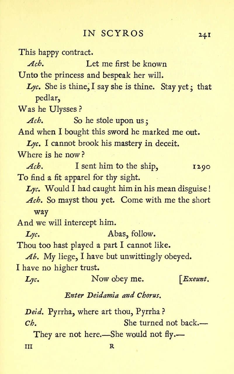 This happy contract. Ach. Let me first be known Unto the princess and bespeak her will. Lyc. She is thine, I say she is thine. Stay yet • that pedlar, Was he Ulysses ? And when I bought this sword he marked me out. Lyc. I cannot brook his mastery in deceit. Where is he now ? To find a fit apparel for thy sight. Lyc. Would I had caught him in his mean disguise! Ach. So mayst thou yet. Come with me the short way And we will intercept him. Lyc. Abas, follow. Thou too hast played a part I cannot like. Ah. My liege, I have but unwittingly obeyed. I have no higher trust. Lyc. Now obey me. Ach. So he stole upon us; Ach. I sent him to the ship. Lnter Deidamia and Chorus. Deid. Pyrrha, where art thou, Pyrrha ? Ch. She turned not back.— They are not here.—She would not fly.— R hi