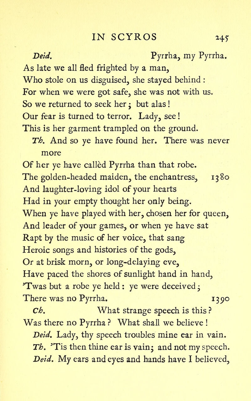 Held. Pyrrha, my Pyrrha. As late we all fled frighted by a man, Who stole on us disguised, she stayed behind : For when we were got safe, she was not with us. So we returned to seek her • but alas! Our fear is turned to terror. Lady, see! This is her garment trampled on the ground. Th% And so ye have found her. There was never more Of her ye have called Pyrrha than that robe. The golden-headed maiden, the enchantress, 1380 And laughter-loving idol of your hearts Had in your empty thought her only being. When ye have played with her, chosen her for queen. And leader of your games, or when ye have sat Rapt by the music of her voice, that sang Heroic songs and histories of the gods. Or at brisk morn, or long-delaying eve. Have paced the shores of sunlight hand in hand, ’Twas but a robe ye held : ye were deceived 3 There was no Pyrrha. 1390 Ch. What strange speech is this ? Was there no Pyrrha ? What shall we believe ! Held. Lady, thy speech troubles mine ear in vain. Th. 5Tis then thine ear is vain3 and not my speech.