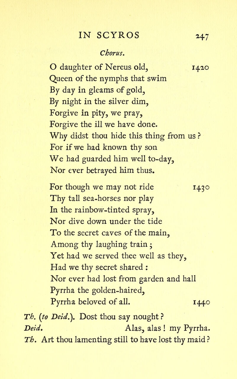 Chorus. O daughter of Nereus old, 14.20 Queen of the nymphs that swim By day in gleams of gold. By night in the silver dim, Forgive in pity, we pray. Forgive the ill we have done. Why didst thou hide this thing from us ? For if we had known thy son We had guarded him well to-day. Nor ever betrayed him thus. For though we may not ride 14.30 Thy tall sea-horses nor play In the rainbow-tinted spray. Nor dive down under the tide To the secret caves of the main. Among thy laughing train • Yet had we served thee well as they. Had we thy secret shared : Nor ever had lost from garden and hall Pyrrha the golden-haired, Pyrrha beloved of all. 1440 Th. (to Deid.). Dost thou say nought ? Deid. Alas, alas ! my Pyrrha. Th. Art thou lamenting still to have lost thy maid ?