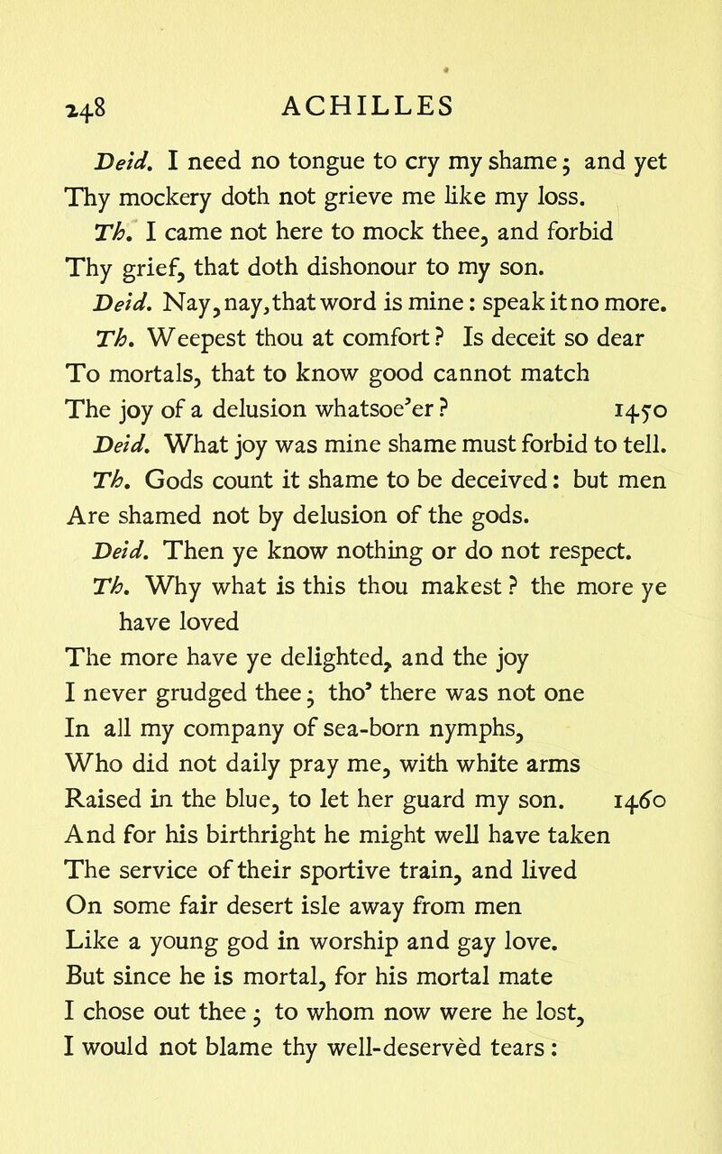 Deid. I need no tongue to cry my shame • and yet Thy mockery doth not grieve me like my loss. Th. I came not here to mock thee, and forbid Thy grief, that doth dishonour to my son. Deid. Nay, nay, that word is mine: speak it no more. Th. Weepest thou at comfort ? Is deceit so dear To mortals, that to know good cannot match The joy of a delusion whatsoe’er ? 1450 Deid. What joy was mine shame must forbid to tell. Th. Gods count it shame to be deceived: but men Are shamed not by delusion of the gods. Deid. Then ye know nothing or do not respect. Th. Why what is this thou makest ? the more ye have loved The more have ye delighted, and the joy I never grudged thee; tho’ there was not one In all my company of sea-born nymphs. Who did not daily pray me, with white arms Raised in the blue, to let her guard my son. 1460 And for his birthright he might well have taken The service of their sportive train, and lived On some fair desert isle away from men Like a young god in worship and gay love. But since he is mortal, for his mortal mate I chose out thee • to whom now were he lost,